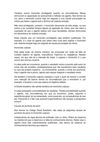 Também ocorre homicídio privilegiado quando as circunstâncias fáticas
diminuíram a capacidade de autocontrole e reflexão do agente. Nos termos da
Lei, deve o homicídio ocorrer logo em seguida a uma injusta provocação da
vítima que deixe o agente sob o domínio de violenta emoção.
Não será privilegiado, portanto, o homicídio decorrente de ódio antigo, ou que
venha a ser cometido tempos depois da agressão da vítima, pois isto retira a
suposição de que o agente estava com suas faculdades mentais diminuídas
em decorrência de violenta emoção.
Nada impede que um homicídio privilegiado seja também qualificado. Por
exemplo, é o caso do agente que utiliza meio cruel para realizar o homicídio
sob violenta emoção logo em seguida de injusta provocação da vítima.
Homicídio culposo
Este delito pode, da mesma maneira, ser provocado em razão de falta de
cuidado objetivo do agente, imprudência, imperícia ou negligência. Nesses
casos, em que não há a intenção de matar, é culposo o homicídio, é o que
ocorre sem animus necandi.
A culpa pode ser consciente, quando o resultado morte é previsto pelo autor do
crime mas ele acreditou verdadeiramente que não aconteceria esse resultado
ou que ele poderia impedi-lo , ou inconsciente, quando a morte era previsível,
mas o agente não a previu, agindo sem sequer imaginar o resultado morte.
Há também o homicídio culposo impróprio o qual o autor do mesmo o comete
com intenção de faze-lo devido as circunstâncias que o envolviam e, por
exemplo, o levaram a crer que estava em legítima defesa.
O Direito brasileiro não admite tentativa de homicídio culposo.
A culpa pressupõe a previsibilidade do resultado. "Existe previsibilidade quando
o agente, nas circunstâncias em que se encontrou, podia, segundo a
experiência geral, ter-se presentado, como possíveis, as consequências do seu
ato. Previsível é o fato cuja possível superveniência não escapa à perspicácia
comum".
Causas de aumento de pena
Nos termos do Código Penal Brasileiro, são estas as seguintes causas de
aumento de pena no homicídio culposo:
inobservância de regra técnica de profissão, arte ou ofício. Difere da imperícia
na medida em que a imperícia é a falta de conhecimento técnico. Neste caso o
agente havia sido suficientemente qualificado, mas deixou de observar os
conhecimentos técnicos que adquiriu;
 