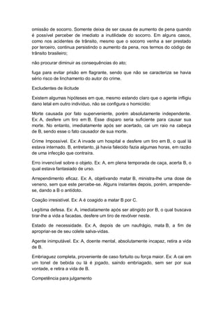 omissão de socorro. Somente deixa de ser causa de aumento de pena quando
é possível perceber de imediato a inutilidade do socorro. Em alguns casos,
como nos acidentes de trânsito, mesmo que o socorro venha a ser prestado
por terceiro, continua persistindo o aumento da pena, nos termos do código de
trânsito brasileiro;
não procurar diminuir as consequências do ato;
fuga para evitar prisão em flagrante, sendo que não se caracteriza se havia
sério risco de linchamento do autor do crime.
Excludentes de ilicitude
Existem algumas hipóteses em que, mesmo estando claro que o agente infligiu
dano letal em outro indivíduo, não se configura o homicídio:
Morte causada por fato superveniente, porém absolutamente independente.
Ex: A, desfere um tiro em B. Esse disparo seria suficiente para causar sua
morte. No entanto, imediatamente após ser acertado, cai um raio na cabeça
de B, sendo esse o fato causador de sua morte.
Crime Impossível. Ex: A invade um hospital e desfere um tiro em B, o qual lá
estava internado. B, entretanto, já havia falecido fazia algumas horas, em razão
de uma infecção que contraíra.
Erro invencível sobre o objeto. Ex: A, em plena temporada de caça, acerta B, o
qual estava fantasiado de urso.
Arrependimento eficaz. Ex: A, objetivando matar B, ministra-lhe uma dose de
veneno, sem que este percebe-se. Alguns instantes depois, porém, arrepende-
se, dando a B o antídoto.
Coação irresistível. Ex: A é coagido a matar B por C.
Legítima defesa. Ex: A, imediatamente após ser atingido por B, o qual buscava
tirar-lhe a vida a facadas, desfere um tiro de revólver neste.
Estado de necessidade. Ex: A, depois de um naufrágio, mata B, a fim de
apropriar-se de seu colete salva-vidas.
Agente inimputável. Ex: A, doente mental, absolutamente incapaz, retira a vida
de B.
Embriaguez completa, proveniente de caso fortuito ou força maior. Ex: A cai em
um tonel de bebida ou lá é jogado, saindo embriagado, sem ser por sua
vontade, e retira a vida de B.
Competência para julgamento
 