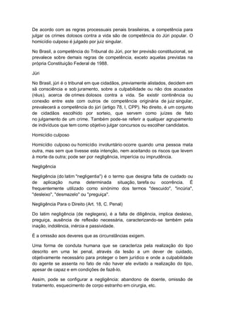 De acordo com as regras processuais penais brasileiras, a competência para
julgar os crimes dolosos contra a vida são de competência do Júri popular. O
homicídio culposo é julgado por juiz singular.
No Brasil, a competência do Tribunal do Júri, por ter previsão constitucional, se
prevalece sobre demais regras de competência, exceto aquelas previstas na
própria Constituição Federal de 1988.
Júri
No Brasil, júri é o tribunal em que cidadãos, previamente alistados, decidem em
sã consciência e sob juramento, sobre a culpabilidade ou não dos acusados
(réus), acerca de crimes dolosos contra a vida. Se existir continência ou
conexão entre este com outros de competência originária de juiz singular,
prevalecerá a competência do júri (artigo 78, I, CPP). No direito, é um conjunto
de cidadãos escolhido por sorteio, que servem como juízes de fato
no julgamento de um crime. Também pode-se referir a qualquer agrupamento
de indivíduos que tem como objetivo julgar concursos ou escolher candidatos.
Homicídio culposo
Homicídio culposo ou homicídio involuntário ocorre quando uma pessoa mata
outra, mas sem que tivesse esta intenção, nem aceitando os riscos que levem
à morte da outra; pode ser por negligência, imperícia ou imprudência.
Negligência
Negligência (do latim "negligentia") é o termo que designa falta de cuidado ou
de aplicação numa determinada situação, tarefa ou ocorrência. É
frequentemente utilizado como sinónimo dos termos "descuido", "incúria",
"desleixo", "desmazelo" ou "preguiça".
Negligência Para o Direito (Art. 18, C. Penal)
Do latim negligência (de neglegera), é a falta de diligência, implica desleixo,
preguiça, ausência de reflexão necessária, caracterizando-se também pela
inação, indolência, inércia e passividade.
É a omissão aos deveres que as circunstâncias exigem.
Uma forma de conduta humana que se caracteriza pela realização do tipo
descrito em uma lei penal, através da lesão a um dever de cuidado,
objetivamente necessário para proteger o bem jurídico e onde a culpabilidade
do agente se assenta no fato de não haver ele evitado a realização do tipo,
apesar de capaz e em condições de fazê-lo.
Assim, pode se configurar a negligência: abandono de doente, omissão de
tratamento, esquecimento de corpo estranho em cirurgia, etc.
 