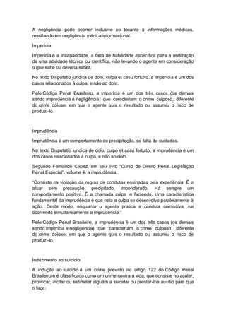 A negligência pode ocorrer inclusive no tocante a informações médicas,
resultando em negligência médica informacional.
Imperícia
Imperícia é a incapacidade, a falta de habilidade específica para a realização
de uma atividade técnica ou científica, não levando o agente em consideração
o que sabe ou deveria saber.
No texto Disputatio juridica de dolo, culpa et casu fortuito, a imperícia é um dos
casos relacionados à culpa, e não ao dolo.
Pelo Código Penal Brasileiro, a imperícia é um dos três casos (os demais
sendo imprudência e negligência) que caracteriam o crime culposo, diferente
do crime doloso, em que o agente quis o resultado ou assumiu o risco de
produzí-lo.
Imprudência
Imprudência é um comportamento de precipitação, de falta de cuidados.
No texto Disputatio juridica de dolo, culpa et casu fortuito, a imprudência é um
dos casos relacionados à culpa, e não ao dolo.
Segundo Fernando Capez, em seu livro “Curso de Direito Penal Legislação
Penal Especial”, volume 4, a imprudência:
“Consiste na violação da regras de condutas ensinadas pela experiência. É o
atuar sem precaução, precipitado, imponderado. Há sempre um
comportamento positivo. É a chamada culpa in faciendo. Uma característica
fundamental da imprudência é que nela a culpa se desenvolve paralelamente à
ação. Deste modo, enquanto o agente pratica a conduta comissiva, vai
ocorrendo simultaneamente a imprudência.”
Pelo Código Penal Brasileiro, a imprudência é um dos três casos (os demais
sendo imperícia e negligência) que caracteriam o crime culposo, diferente
do crime doloso, em que o agente quis o resultado ou assumiu o risco de
produzí-lo.
Induzimento ao suicídio
A indução ao suicídio é um crime previsto no artigo 122 do Código Penal
Brasileiro e é classificado como um crime contra a vida, que consiste no açular,
provocar, incitar ou estimular alguém a suicidar ou prestar-lhe auxílio para que
o faça.
 