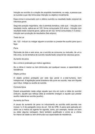 Indução ao suicídio é a criação de propósito inexistente, ou seja, a pessoa que
se suicida e que não tinha essa intenção ou objetivo inicialmente.
Esse crime é consumado com o efetivo suicídio ou resultado lesão corporal de
natureza grave.
Segundo posição majoritária, não é admitida tentativa, visto que: - Indução com
resultado morte, aplica-se art.122, forma consumada (2-6 anos) - Indução com
resultado lesão corporal grave, aplica-se art.122, forma consumada (1-3 anos) -
Indução sem produção de resultados (fato atípico).
Texto de Lei
Art. 122 - Induzir ou instigar alguém a suicidar ou prestar-lhe auxílio para que o
faça:
Pena
Reclusão de dois a seis anos, se o suicídio se consuma; ou reclusão, de um a
três anos, se da tentativa de suicídio resulta lesão corporal de natureza grave.
Aumento de pena
Se o crime é praticado por motivo egoístico;
Se a vítima é menor ou tem diminuída, por qualquer causa, a capacidade de
resistência.
Objeto jurídico
O objeto jurídico protegido por este tipo penal é a vida humana, bem
indisponível. A legislação penal brasileira não pune ao suicida, mas sim Àquele
que induz, instiga ou auxilia ao suicida.
Conduta típica
Estará enquadrado neste artigo aquele que cria em outro a idéia do suicídio
(induzir), aquele que reforça idéia já existente (instigar) e aquele que prestar
auxílio material ao suicída (auxílio).
Aumento de Pena
A causa de aumento de pena no induzimento ao suicídio está prevista nos
incisos I e II do parágrafo único do art. 122 do CPB. A pena será aplicada em
dobro se o motivo do agente for egoísta, como, por exemplo, herdar um bem
ou obter alguma vantagem. Será também qualificado o crime se a vítima
for menor de idade ou tem diminuída sua capacidade de resistência.
 