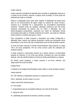 Lesão corporal
Lesão corporal é resultado de atentado bem sucedido à integridade corporal ou
a saúde do ser humano, excluído o próprio autor da lesão. O crime pode ser
praticado por ação ou omissão.
Ofensa à integridade física pode dizer respeito à debilitação da saúde como
todo ou do funcionamento de algum órgão ou sistema do corpo humano,
inclusive se o resultado for o agravamento de circunstância previamente
existente. Também pode ser qualquer alteração anatômica que não tenha
expressa autorização da pessoa que vai sofrer a alteração, que vão
desde tatuagens a amputações, passando por todas as alterações físicas
provocadas pela ação ou omissão maliciosa de outrem, que pode ter utilizado
meios diretos ou indiretos para gerar o dano.
Para caracterizar a lesão corporal é necessário que esteja configurada a
alteração física, mesmo que apenas temporária, sendo que sensações como
desconforto ou dor física não são consideradas como formas de lesão corporal.
O crime de lesão corporal no Direito Penal Brasileiro está presente no artigo
129 e em seus parágrafos. Por ser crime comum, pode ser práticado por
qualquer pessoa.
A lesão corporal é consumada quando há a efetiva ofensa à incolumidade
pessoal do indivíduo. É um crime que admite a tentativa em caso de lesões
dolosas, mas não admite tentativa na forma de lesão preterdolosa ou culposa.
No Direito penal brasileiro, a lesão corporal é um crime material, que
exige exame de corpo de delito.
Código Penal
o Capítulo II do Código Penal Brasileiro assim define o crime de lesão corporal:
Lesão corporal:
Art. 129. Ofender a integridade corporal ou a saúde de outrem:
Pena - detenção, de três meses a um ano.
Lesão corporal de natureza grave
§ 1º Se resulta:
I - Incapacidade para as ocupações habituais, por mais de trinta dias;
II - perigo de vida;
III - debilidade permanente de membro, sentido ou função;
 