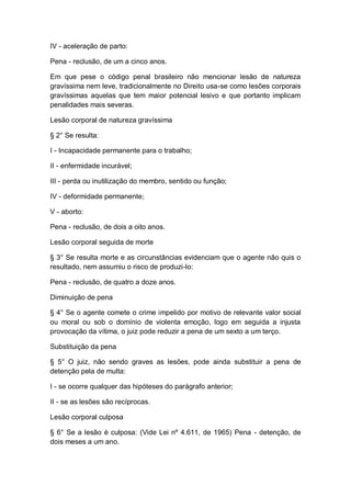 IV - aceleração de parto:
Pena - reclusão, de um a cinco anos.
Em que pese o código penal brasileiro não mencionar lesão de natureza
gravíssima nem leve, tradicionalmente no Direito usa-se como lesões corporais
gravíssimas aquelas que tem maior potencial lesivo e que portanto implicam
penalidades mais severas.
Lesão corporal de natureza gravíssima
§ 2° Se resulta:
I - Incapacidade permanente para o trabalho;
II - enfermidade incurável;
III - perda ou inutilização do membro, sentido ou função;
IV - deformidade permanente;
V - aborto:
Pena - reclusão, de dois a oito anos.
Lesão corporal seguida de morte
§ 3° Se resulta morte e as circunstâncias evidenciam que o agente não quis o
resultado, nem assumiu o risco de produzi-lo:
Pena - reclusão, de quatro a doze anos.
Diminuição de pena
§ 4° Se o agente comete o crime impelido por motivo de relevante valor social
ou moral ou sob o domínio de violenta emoção, logo em seguida a injusta
provocação da vítima, o juiz pode reduzir a pena de um sexto a um terço.
Substituição da pena
§ 5° O juiz, não sendo graves as lesões, pode ainda substituir a pena de
detenção pela de multa:
I - se ocorre qualquer das hipóteses do parágrafo anterior;
II - se as lesões são recíprocas.
Lesão corporal culposa
§ 6° Se a lesão é culposa: (Vide Lei nº 4.611, de 1965) Pena - detenção, de
dois meses a um ano.
 