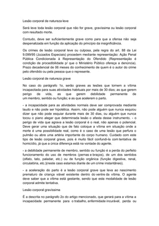 Lesão corporal de natureza leve
Será leve toda lesão corporal que não for grave, gravíssima ou lesão corporal
com resultado morte.
Contudo, deve ser suficientemente grave como para que a ofensa não seja
despenalizada em função da aplicação do princípio da insignificância.
Os crimes de lesão corporal leve ou culposa, pela regra do art. 88 da Lei
9.099/95 (Juizados Especiais) procedem mediante representação: Ação Penal
Pública Condicionada à Representação do Ofendido (Representação é
condição de procedibilidade p/ que o Ministério Público ofereça a denúncia).
Prazo decadencial de 06 meses do conhecimento de quem é o autor do crime
pelo ofendido ou pela pessoa que o represente.
Lesão corporal de natureza grave
No caso do parágrafo 1o, serão graves as lesões que tornem a vítima
incapacitada para suas atividades habituais por mais de 30 dias; as que gerem
perigo de vida, as que gerem debilidade permanente de
um membro, sentido ou função; e as que acelerem o parto.
- a incapacidade para as atividades normais deve ser comprovada mediante
laudo e não pode ser hipotética. Assim, não pode alguém que nunca esquiou
dizer que não pode esquiar durante mais de 30 dias, ou alguém que nunca
tocou o piano alegar que determinada lesão o afasta desse instrumento. - o
perigo de vida que agrava a lesão corporal é o real, não apenas o potencial.
Deve gerar uma situação que de fato coloque a vítima em situação onde a
morte é uma possibilidade real, como é o caso de uma lesão que perfura o
pulmão ou abre uma artéria importante do corpo humano. Cuidado com este
tipo de lesão corporal grave, pois é muito fácil confundi-la com tentativa de
homicídio, já que a única diferença está na vontade do agente.
- a debilidade permanente de membro, sentido ou função é a perda do perfeito
funcionamento do uso de membros (pernas e braços), de um dos sentidos
(olfato, tato, paladar, etc.) ou de função orgânica (função digestiva, renal,
circulatória, etc.)(neste caso estamos diante de um crime instantâneo).
- a aceleração do parto é a lesão corporal grave que leva ao nascimento
prematuro de criança viável existente dentro do ventre da vítima. O agente
deve saber que a vítima está gestante, sendo que esta modalidade de lesão
corporal admite tentativa.
Lesão corporal gravíssima
É a descrita no parágrafo 2o do artigo mencionado, que gerará para a vítima a
incapacidade permanente para o trabalho, enfermidade incurável, perda ou
 
