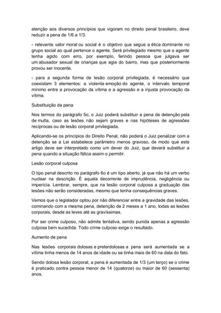 atenção aos diversos princípios que vigoram no direito penal brasileiro, deve
reduzir a pena de 1/6 a 1/3.
- relevante valor moral ou social é o objetivo que segue a ética dominante no
grupo social ao qual pertence o agente. Será privilegiado mesmo que o agente
tenha agido com erro, por exemplo, ferindo pessoa que julgava ser
um abusador sexual de crianças que agia do bairro, mas que posteriormente
provou ser inocente.
- para a segunda forma de lesão corporal privilegiada, é necessário que
coexistam 3 elementos: a violenta emoção do agente, o intervalo temporal
mínimo entre a provocação da vítima e a agressão e a injusta provocação da
vítima.
Substituição da pena
Nos termos do parágrafo 5o, o Juiz poderá substituir a pena de detenção pela
de multa, caso as lesões não sejam graves e nas hipóteses de agressões
recíprocas ou de lesão corporal privilegiada.
Aplicando-se os princípios do Direito Penal, não poderá o Juiz penalizar com a
detenção se a Lei estabelece parâmetro menos gravoso, de modo que este
artigo deve ser interpretado como um dever do Juiz, que deverá substituir a
pena quando a situação fática assim o permitir.
Lesão corporal culposa
O tipo penal descrito no parágrafo 6o é um tipo aberto, já que não há um verbo
nuclear na descrição. É aquela decorrente de imprudência, negligência ou
imperícia. Lembrar, sempre, que na lesão corporal culposa a graduação das
lesões não serão consideradas, mesmo que tenha consequências graves.
Vemos que o legislador optou por não diferenciar entre a gravidade das lesões,
cominando com a mesma pena, detenção de 2 meses a 1 ano, todas as lesões
corporais, desde as leves até as gravíssimas.
Por ser crime culposo, não admite tentativa, sendo punida apenas a agressão
culposa bem sucedida. Todo crime culposo exige o resultado.
Aumento de pena
Nas lesões corporais dolosas e preterdolosas a pena será aumentada se a
vítima tinha menos de 14 anos de idade ou se tinha mais de 60 na data do fato.
Sendo dolosa lesão corporal, a pena é aumentada de 1/3 (um terço) se o crime
é praticado contra pessoa menor de 14 (quatorze) ou maior de 60 (sessenta)
anos.
 