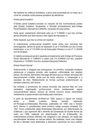 Na hipótese de violência doméstica, a pena será aumentada de um terço se o
crime for cometido contra pessoa portadora de deficiência.
Direito penal brasileiro
O Direito penal brasileiro consiste no conjunto de leis incriminadoras postas
pelo Estado brasileiro. Atualmente, é formado principalmente pelo Código
Penal Brasileiro (Decreto-lei 2.848/40), composto de duas partes:
Parte geral, amplamente reformada pela Lei nº 7.209/84 e que traz normas
gerais atinentes aos fatos típicos e das regras de imputação; e
Parte especial, que traz os crimes em espécie.
O ordenamento jurídico-penal brasileiro conta ainda com inúmeras leis
extravagantes, dentre as quais se destacam a Lei nº 8.072/90 (Lei dos Crimes
Hediondos), a Lei nº 7.210/84 (Lei de Execuções Penais) e a Lei nº 11.343/06
(Lei de Drogas).
A matéria processual penal é regulada principalmente pelo Código de Processo
Penal (Decreto-lei nº 3.689/41) e pelas Leis nºs 9.099/95 (Lei dos Juizados
Especiais) e 10.259/01 (Lei dos Juizados Especiais Federais).
Direito Penal Colonial
Anteriormente a chegada dos portugueses, na primitiva civilização brasileira
adotava-se a vingança privada, sem qualquer uniformidade nas reações
penais. No entanto, Bernardino Gonzaga afirmava que os nossos silvícolas não
desconheceram o talião, ainda que de modo empírico, a composição e a
expulsão da tribo. Relativamente às formas punitivas predominavam as
sanções corporais, sem tortura.
Na verdade, o primitivismo de nossos silvícolas não autoriza falar em uma
verdadeira organização jurídico-social. Havia simplesmente regras
consuetudinárias (tabus), comuns ao mínimo convívio social, transmitidas
verbalmente e quase sempre dominadas pelo misticismo.
A partir do descobrimento do Brasil em 1500, passou a vigorar em nossas
terras o Direito Lusitano. Nesse período, vigoravam
em Portugal as Ordenações Afonsinas, publicadas em 1446, sob o reinado
de D. Afonso V, consideradas como primeiro código europeu completo. Em
1521, foram substituídas pelas Ordenações Manuelinas, por determinação de
D.Manuel I, que vigoraram até o advento da Compilação de Duarte Nunes de
Leão, em 1569, realizada por determinação do rei D.Sebastião. Os
ordenamentos jurídicos referidos não chegaram a ser eficazes, em razão das
peculiaridades reinantes na imensa colônia. Na realidade, havia uma inflação
de leis e decretos reais destinados a solucionar casuísmos da nova colônia;
 