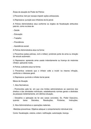 Áreas de atuação do Poder de Polícia:
i) Preventiva: tem por escopo impedir ações antissociais.
ii) Repressiva: punição aos infratores da lei penal.
A Polícia Administrativa atua conforme os órgãos de fiscalização atribuídos
pela lei, como na área de:
- Saúde
- Educação
- Trabalho
- Previdência
- Assistência social.
A Polícia Administrativa atua na forma:
i) Preventiva (pelas polícias, civil e militar): proibindo porte de arma ou direção
de veículo automotor.
ii) Repressiva: apreende arma usada indevidamente ou licença do motorista
infrator; aplicando multa.
A Polícia Judiciária atua na forma:
i) Preventiva: evitando que o infrator volte a incidir na mesma infração,
conforme o interesse geral.
ii) Repressiva: punindo o infrator da lei penal.
Meios de Atuação
1. Atos Normativos
- Promovidos pela lei, em que cria limites administrativos ao exercício dos
direitos e das atividades individuais, estabelecendo normas gerais e abstratas
às pessoas indistintamente, em idêntica situação.
- Disciplina a aplicação da lei aos casos concretos. Ex. Poder Executivo,
quando baixa Decretos, Resoluções, Portarias, Instruções.
2. Atos Administrativos e operações materiais.
-Medidas preventivas: Objetiva adequar o comportamento individual à lei.
Como: fiscalização, vistoria, ordem, notificação, autorização, licença.
 