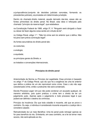 a jurisprudência (conjunto de decisões judiciais concretas, formando os
precedentes judiciais), acumuladas em determinada jurisdição.
Dentro do chamado direito material, aquele derivado das leis, essas são as
fontes primordiais do direito penal. No Brasil, esta ideia é reforçada pelo
chamado "princípio da reserva legal", que estabelece:
na Constituição Federal de 1988, artigo 5º, II: "Ninguém será obrigado a fazer
ou deixar de fazer alguma coisa senão em virtude de lei".
no Código Penal, artigo 1.º : "Não há crime sem lei anterior que o defina. Não
há pena sem prévia cominação legal".
As fontes secundárias do direito penal são:
os costumes;
a analogia;
a equidade;
os princípios gerais do Direito; e
os tratados e convenções internacionais.
Princípios do direito penal
Anterioridade da Norma ou Princípio da Legalidade: Esse princípio é baseado
no artigo 1º do Código Penal, que diz que há a exigência de uma lei anterior
que defina a prática de um ato reprovável como crime. Caso o ato não seja
caracterizado crime, então o praticante não será condenado.
Devido Processo Legal: Um juiz não pode condenar um acusado qualquer, de
maneira arbitrária, pois quem praticou o crime tem o direito de ter um
julgamento justo. Apenas após o julgamento e todo processo legal é que
poderá ser definido o destino do criminoso.
Princípio da Inocência: Diz que todo cidadão é inocente, até que se prove o
contrário. Ou seja, o individuo é considerado inocente enquanto a Justiça não o
considera culpado.
Retroatividade da Lei mais Benéfica: Uma lei penal pode retroagir apenas se
for para benefício do réu. Entretanto, em caso contrário, se a lei se tornar mais
severa, não será aplicada ao réu.
 