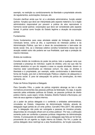 exemplo, na restrição ou condicionamento da liberdade e propriedade através
de regulamentos, autorizações, licenças, etc.
Convém clarificar ainda que há: a) a atividade administrativa, função estatal
(polícia –função) que deve ser interpretada pelo aspecto material e; b) o órgão
administrativo responsável por prevenir a prática de atos reprováveis à
harmonia social (polícia- corporação) que deve ser considerado pelo aspecto
formal. A polícia como função do Estado legitima a atuação da corporação
policial.
Fundamentos
Como fundamentos para essa atividade estatal de limitação dos direitos
individuais temos, como já dito, a supremacia do interesse público e da
Administração Pública, que tem o dever de consubstanciar o bem-estar da
tecido social. Ora, se o interesse coletivo constitui fundamento desse tipo de
atuação estatal outra não poderia ser sua finalidade, qual seja a proteção do
mesmo interesse.
Âmbito de incidência
Constitui âmbito de incidência do poder de polícia, todo e qualquer ramo que
contemple a presença do indivíduo- sujeito de direitos; uma vez que não há
direitos absolutos no que diz respeito a essa ou aquela atividade, devem os
mesmos estar subordinados ao interesse comum. Ou seja, os direitos à
liberdade e à propriedade, por exemplo, estão condicionados à determinada
forma de fruição, pois tem a Administração Pública o objetivo de adequá-los à
harmonia social. E para tal adequação há polícia de construções, do meio
ambiente, etc.
Poder de Polícia Originário e Delegado
Para Carvalho Filho, o poder de polícia originário abrange as leis e atos
normativos provenientes das pessoas políticas da federação. Ou seja, é aquele
exercido pelas entidades políticas do Estado, as pessoas jurídicas de direito
público interno, quais sejam, União, Estados, Distrito Federal e Municípios, por
meio de seus agentes e órgãos internos.
Já o poder de polícia delegado é o conferido a entidades administrativas,
vinculadas ao Estado, integrantes da Administração Indireta, através de
delegação legal partida de um ente político. Carvalho Filho (2017, 68) salienta
que “a delegação não pode ser outorgada a pessoas de iniciativa privada,
desprovidas de vinculação oficial com os entes públicos”. Por isso, a atribuição
somente pode ser conferida a pessoas jurídicas integrantes da Administração
Indireta. O pressuposto de validade é que a delegação seja feita por lei formal,
proveniente de um agente ou órgão interno do Estado. Por fim, o poder de
polícia delegado deve restringir-se a atos fiscalizatórios, de função executória,
 