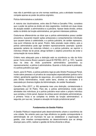 mas não é permitido que se crie normas restritivas, pois a atividade inovadora
compete apenas ao poder de polícia originário.
Polícia Administrativa e Judiciária
A maioria dos doutrinadores, entre eles Di Pietro e Carvalho Filho, considera
que o poder de polícia se divide em dois segmentos, incidindo em duas áreas
de atuação estatal: a administrativa e a judiciária. Apesar desta divisão, ambos
estão no âmbito da função administrativa, por gerirem interesses públicos.
Costuma-se diferenciá-los ao dizer que a polícia administrativa possui caráter
preventivo, buscando impedir ações antissociais e comportamentos individuais
que causem danos à coletividade, e a polícia judiciária, de caráter repressivo,
visa punir infratores da lei penal. Porém, falta precisão neste critério, pois a
polícia administrativa pode agir também repressivamente (exemplo: quando
apreende carteira de motorista infrator), e a polícia judiciária, ao reprimir o
indivíduo infrator da lei penal, atinge também o objetivo preventivo de evitar a
consumação de novos delitos.
Critério mais adequado para a distinção está na ocorrência ou não de ilícito
penal. Como ensina Álvaro Lazzarini (apud DI PIETRO, 2017, p. 157), “quando
atua na área do ilícito puramente administrativo (preventiva ou
repressivamente), a polícia é administrativa. Quando o ilícito penal é praticado,
é a polícia judiciária que age”.
Assim, para Di Pietro, a polícia judiciária rege-se pelo Direito Processual Penal,
incide sobre pessoas e é privativa de corporações especializadas (polícia civil e
militar), geralmente agentes de segurança. Já a polícia administrativa é regida
pelo Direito Administrativo, incide sobre bens, direitos ou atividades e é
executada por diversos órgãos da Administração, de caráter fiscalizador.
Carvalho Filho (2017, p. 69) apresenta mais uma distinção, correlacionada à
apresentada por Di Pietro. Para ele, a polícia administrativa incide sobre
atividades dos indivíduos; já a polícia judiciária recai sobre o próprio indivíduo
que cometeu o ilícito penal. Apesar de ambas serem atividades administrativas,
a primeira “inicia e se completa no âmbito da função administrativa”; a
segunda, por sua vez, “prepara a atuação da função jurisdicional penal”.
Fundamentos da Gestão Pública
A Gestão Pública é responsável pelo desenvolvimento urbano e econômico de
uma cidade. No entanto para que haja eficiência na gestão correspondente à
administração de um município há que se estabelecer a organização na
gestão, criar missões correspondentes ao desenvolvimento que se almeja
alcançar para, enfim, realizar a gestão de forma eficiente e eficaz.
 