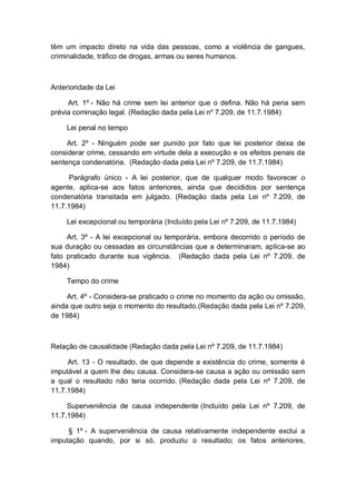 têm um impacto direto na vida das pessoas, como a violência de gangues,
criminalidade, tráfico de drogas, armas ou seres humanos.
Anterioridade da Lei
Art. 1º - Não há crime sem lei anterior que o defina. Não há pena sem
prévia cominação legal. (Redação dada pela Lei nº 7.209, de 11.7.1984)
Lei penal no tempo
Art. 2º - Ninguém pode ser punido por fato que lei posterior deixa de
considerar crime, cessando em virtude dela a execução e os efeitos penais da
sentença condenatória. (Redação dada pela Lei nº 7.209, de 11.7.1984)
Parágrafo único - A lei posterior, que de qualquer modo favorecer o
agente, aplica-se aos fatos anteriores, ainda que decididos por sentença
condenatória transitada em julgado. (Redação dada pela Lei nº 7.209, de
11.7.1984)
Lei excepcional ou temporária (Incluído pela Lei nº 7.209, de 11.7.1984)
Art. 3º - A lei excepcional ou temporária, embora decorrido o período de
sua duração ou cessadas as circunstâncias que a determinaram, aplica-se ao
fato praticado durante sua vigência. (Redação dada pela Lei nº 7.209, de
1984)
Tempo do crime
Art. 4º - Considera-se praticado o crime no momento da ação ou omissão,
ainda que outro seja o momento do resultado.(Redação dada pela Lei nº 7.209,
de 1984)
Relação de causalidade (Redação dada pela Lei nº 7.209, de 11.7.1984)
Art. 13 - O resultado, de que depende a existência do crime, somente é
imputável a quem lhe deu causa. Considera-se causa a ação ou omissão sem
a qual o resultado não teria ocorrido. (Redação dada pela Lei nº 7.209, de
11.7.1984)
Superveniência de causa independente (Incluído pela Lei nº 7.209, de
11.7.1984)
§ 1º - A superveniência de causa relativamente independente exclui a
imputação quando, por si só, produziu o resultado; os fatos anteriores,
 