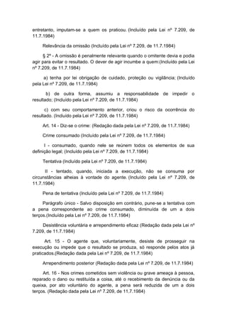 entretanto, imputam-se a quem os praticou. (Incluído pela Lei nº 7.209, de
11.7.1984)
Relevância da omissão (Incluído pela Lei nº 7.209, de 11.7.1984)
§ 2º - A omissão é penalmente relevante quando o omitente devia e podia
agir para evitar o resultado. O dever de agir incumbe a quem:(Incluído pela Lei
nº 7.209, de 11.7.1984)
a) tenha por lei obrigação de cuidado, proteção ou vigilância; (Incluído
pela Lei nº 7.209, de 11.7.1984)
b) de outra forma, assumiu a responsabilidade de impedir o
resultado; (Incluído pela Lei nº 7.209, de 11.7.1984)
c) com seu comportamento anterior, criou o risco da ocorrência do
resultado. (Incluído pela Lei nº 7.209, de 11.7.1984)
Art. 14 - Diz-se o crime: (Redação dada pela Lei nº 7.209, de 11.7.1984)
Crime consumado (Incluído pela Lei nº 7.209, de 11.7.1984)
I - consumado, quando nele se reúnem todos os elementos de sua
definição legal; (Incluído pela Lei nº 7.209, de 11.7.1984)
Tentativa (Incluído pela Lei nº 7.209, de 11.7.1984)
II - tentado, quando, iniciada a execução, não se consuma por
circunstâncias alheias à vontade do agente. (Incluído pela Lei nº 7.209, de
11.7.1984)
Pena de tentativa (Incluído pela Lei nº 7.209, de 11.7.1984)
Parágrafo único - Salvo disposição em contrário, pune-se a tentativa com
a pena correspondente ao crime consumado, diminuída de um a dois
terços.(Incluído pela Lei nº 7.209, de 11.7.1984)
Desistência voluntária e arrependimento eficaz (Redação dada pela Lei nº
7.209, de 11.7.1984)
Art. 15 - O agente que, voluntariamente, desiste de prosseguir na
execução ou impede que o resultado se produza, só responde pelos atos já
praticados.(Redação dada pela Lei nº 7.209, de 11.7.1984)
Arrependimento posterior (Redação dada pela Lei nº 7.209, de 11.7.1984)
Art. 16 - Nos crimes cometidos sem violência ou grave ameaça à pessoa,
reparado o dano ou restituída a coisa, até o recebimento da denúncia ou da
queixa, por ato voluntário do agente, a pena será reduzida de um a dois
terços. (Redação dada pela Lei nº 7.209, de 11.7.1984)
 