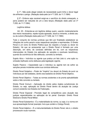 § 1º - Não pode alegar estado de necessidade quem tinha o dever legal
de enfrentar o perigo. (Redação dada pela Lei nº 7.209, de 11.7.1984)
§ 2º - Embora seja razoável exigir-se o sacrifício do direito ameaçado, a
pena poderá ser reduzida de um a dois terços. (Redação dada pela Lei nº
7.209, de 11.7.1984)
Legítima defesa
Art. 25 - Entende-se em legítima defesa quem, usando moderadamente
dos meios necessários, repele injusta agressão, atual ou iminente, a direito seu
ou de outrem.(Redação dada pela Lei nº 7.209, de 11.7.1984)
Todo o conjunto de normas jurídicas que têm por finalidade estabelecer as
infrações de cunho penal e suas respectivas sanções e reprimendas. O Direito
Penal é um ramo do Direito Público (que diz respeito a função ou dever do
Estado). Há que se acrescentar que o Direito Penal é formado por uma
descrição, em série, de condutas definidas em lei, com as respectivas
intervenções do Estado (na aplicação de sanções e eventuais benefícios),
quando da ocorrência do fato delituoso, concreto ou tentado.
Sujeito Ativo – Indivíduo ou agente que pratica um fato (isto é, uma ação ou
omissão) tipificado como delituoso pela legislação vigente.
Sujeito Passivo – Capacidade que o indivíduo ou agente tem de sofrer as
sanções penais incidentes sobre sua conduta delituosa.
Direito Penal Subjetivo – Poder de “Império” (ou dever) do Estado de punir os
indivíduos por ele tutelados, dentro dos basilares do Direito Penal Objetivo.
Direito Penal Objetivo – Todas as normas existentes e de pronta aplicabilidade
sobre o fato concreto ou tentado.
Direito Penal Comum – Aplicação do direito pelos órgãos jurisdicionais do
Estado, ou seja, aplicação do Direito Penal dentro da atuação da Justiça
comum existente nos Estados da Federação.
Direito Penal Especial - Previsão legal de competência para atuação das
justiças especializadas na aplicação da lei penal. Exemplo: Direito Penal
Eleitoral e Direito Penal Militar.
Direito Penal Substantivo - É a materialidade da norma, ou seja, é a norma em
sua apresentação formal (exemplo: livro que contém o Código Penal).
Direito Penal Adjetivo – É a instrumentalidade do Direito Penal, isto é, o direito
processual e suas nuances.
 