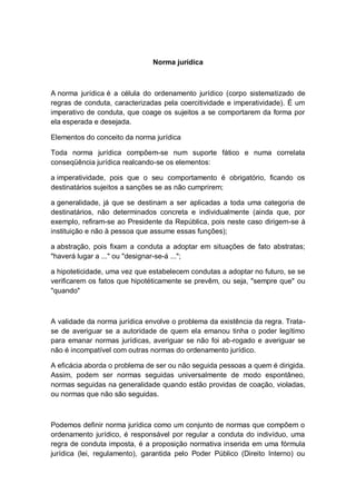 Norma jurídica
A norma jurídica é a célula do ordenamento jurídico (corpo sistematizado de
regras de conduta, caracterizadas pela coercitividade e imperatividade). É um
imperativo de conduta, que coage os sujeitos a se comportarem da forma por
ela esperada e desejada.
Elementos do conceito da norma jurídica
Toda norma jurídica compõem-se num suporte fático e numa correlata
conseqüência jurídica realcando-se os elementos:
a imperatividade, pois que o seu comportamento é obrigatório, ficando os
destinatários sujeitos a sanções se as não cumprirem;
a generalidade, já que se destinam a ser aplicadas a toda uma categoria de
destinatários, não determinados concreta e individualmente (ainda que, por
exemplo, refiram-se ao Presidente da República, pois neste caso dirigem-se à
instituição e não à pessoa que assume essas funções);
a abstração, pois fixam a conduta a adoptar em situações de fato abstratas;
"haverá lugar a ..." ou "designar-se-á ...";
a hipoteticidade, uma vez que estabelecem condutas a adoptar no futuro, se se
verificarem os fatos que hipotéticamente se prevêm, ou seja, "sempre que" ou
"quando"
A validade da norma jurídica envolve o problema da existência da regra. Trata-
se de averiguar se a autoridade de quem ela emanou tinha o poder legítimo
para emanar normas jurídicas, averiguar se não foi ab-rogado e averiguar se
não é incompatível com outras normas do ordenamento jurídico.
A eficácia aborda o problema de ser ou não seguida pessoas a quem é dirigida.
Assim, podem ser normas seguidas universalmente de modo espontâneo,
normas seguidas na generalidade quando estão providas de coação, violadas,
ou normas que não são seguidas.
Podemos definir norma jurídica como um conjunto de normas que compõem o
ordenamento jurídico, é responsável por regular a conduta do indivíduo, uma
regra de conduta imposta, é a proposição normativa inserida em uma fórmula
jurídica (lei, regulamento), garantida pelo Poder Público (Direito Interno) ou
 