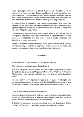 pelas organizações internacionais (Direito Internacional). Compõe-se, em sua
maioria, de preceito e sanção. Sua principal função é coagir os sujeitos a se
comportarem da forma por ela esperada. Tem por objetivo principal a ordem e
a paz social e internacional. Desempenha várias funções, que não devem ser
confundidas com as finalidades ideais da norma (justiça, segurança, etc.)
A norma jurídica é imperativa, pois contém um comando, uma prescrição,
impondo um tipo de conduta que tem de ser observado. Seu caráter imperativo
significa imposição de vontade. Conforme explica Paulo Nader, “a norma não
imperativa não pode ser jurídica.”.
Coercibilidade é uma qualidade que a norma jurídica tem, de autorizar a
utilização da força física para o seu cumprimento, é a possibilidade do uso da
coação. A coercibilidade da norma impõe o que o Estado estabelece para
administrar e reger o bem comum.
Podem-se classificar os destinatários da norma jurídica em: mediatos, que são
os tribunais, órgãos estatais e organismos internacionais; e imediatos, são
todas as pessoas que estiverem na situação prevista pela norma.
Lei orgânica
No ordenamento jurídico brasileiro, a Lei Orgânica pode ser :
A lei maior de um município ou do Distrito Federal;
A lei que disciplina o funcionamento de uma categoria específica de alguns
dos poderes (Lei Orgânica da Magistratura Nacional, Lei Orgânica do Ministério
Público, etc.) - não apenas no Brasil, mas em diversos países[carece de
fontes].
No caso brasileiro, a lei orgânica municipal está sob dupla subordinação, uma
vez que está subordinada sobretudo pela Constituição Federal bem como pela
Constituição Estadual, decorrente do poder constituinte derivado decorrente.
Como lei fundamental de territórios autônomos
No âmbito de um município, a lei orgânica é uma lei ordinária aprovada em dois
turnos pela Câmara Municipal, e pela maioria de dois terços de seus membros,
que faz as vezes de lei fundamental daquele território.
O Distrito Federal, assim como os municípios, tem a Lei Orgânica do Distrito
Federal (LODF) como forma análoga a das constituições dos estados.
 
