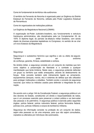 Como lei fundamental de territórios não-autônomos
O território de Fernando de Noronha é organizado pela Lei Orgânica do Distrito
Estadual de Fernando de Noronha, editada pelo Poder Legislativo Estadual
de Pernambuco
Como lei organizadora de instituições públicas
Lei Orgânica da Magistratura Nacional (LOMAN)
A organização do Poder Judiciário brasileiro, seu funcionamento e estrutura
hierárquica administrativa, são disciplinados pela Lei Complementar 35, de
1979. O diploma legal, do período da ditadura militar brasileira, vem sendo
objeto de diversas propostas legislativas no Congresso, no sentido de se criar
um novo Estatuto da Magistratura
Segurança:
Segurança é o substantivo feminino que significa o ato ou efeito de segurar.
Também pode ser sinônimo
de confiança, garantia, firmeza, estabilidade e certeza.
No âmbito militar, a segurança consiste em um conjunto de medidas que tem
como objetivo a preservação da liberdade e o combate a qualquer
manifestação que tente limitá-la. Neste caso, a segurança pretende defender
um grupo ou território que estão ameaçados, através do deslocamento de
forças. Este conceito também está intimamente ligado ao armamento,
equipamentos (tanques, navios, etc) e sistemas de defesa que são utilizados
para proteger instituições e cidadãos. Também existe o conceito de segurança
nacional, que indica os métodos usados para defender a integridade de uma
nação.
De acordo com o artigo 144 da Constituição Federal, a segurança pública é um
dos deveres do Estado, constituindo um direito e responsabilidade de todos,
que é um processo exercido para preservar a ordem pública e ao bem-estar
das pessoas e do patrimônio. A segurança pública é exercida pelos seguintes
órgãos: polícia federal, polícia rodoviária federal, polícia ferroviária federal,
polícias civis, polícias militares e corpos de bombeiros militares.
Segurança da informação consiste na proteção de um conjunto de dados,
sejam eles pessoais ou de uma empresa, para que não sejam consultados,
copiados ou alterados por indivíduos não autorizados.
 