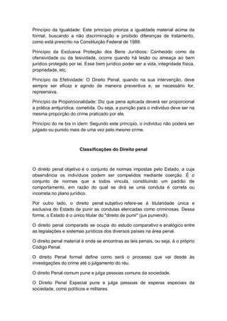 Princípio da Igualdade: Este princípio prioriza a igualdade material acima da
formal, buscando a não discriminação e proibido diferenças de tratamento,
como está prescrito na Constituição Federal de 1988.
Princípio da Exclusiva Proteção dos Bens Jurídicos: Conhecido como da
ofensividade ou da lesividade, ocorre quando há lesão ou ameaça ao bem
jurídico protegido por lei. Esse bem jurídico poder ser a vida, integridade física,
propriedade, etc.
Princípio da Efetividade: O Direito Penal, quando na sua intervenção, deve
sempre ser eficaz e agindo de maneira preventiva e, se necessário for,
repreensiva.
Princípio da Proporcionalidade: Diz que pena aplicada deverá ser proporcional
a prática antijurídica. cometida. Ou seja, a punição para o individuo deve ser na
mesma proporção do crime praticado por ele.
Princípio do ne bis in idem: Segundo este principio, o individuo não poderá ser
julgado ou punido mais de uma vez pelo mesmo crime.
Classificações do Direito penal
O direito penal objetivo é o conjunto de normas impostas pelo Estado, a cuja
observância os indivíduos podem ser compelidos mediante coerção. É o
conjunto de normas que a todos vincula, constituindo um padrão de
comportamento, em razão do qual se dirá se uma conduta é correta ou
incorreta no plano jurídico.
Por outro lado, o direito penal subjetivo refere-se à titularidade única e
exclusiva do Estado de punir as condutas elencadas como criminosas. Dessa
forma, o Estado é o único titular do "direito de punir" (jus puniendi).
O direito penal comparado se ocupa do estudo comparativo e analógico entre
as legislações e sistemas jurídicos dos diversos países na área penal.
O direito penal material é onde se encontras as leis penais, ou seja, é o próprio
Código Penal.
O direito Penal formal define como será o processo que vai desde às
investigações do crime até o julgamento do réu.
O direito Penal comum pune e julga pessoas comuns da sociedade.
O Direito Penal Especial pune e julga pessoas de esperas especiais da
sociedade, como políticos e militares.
 