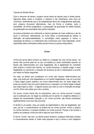 Teorias do Direito Penal
Com o decorrer do tempo, surgem novas faces de estudo para o direito penal.
Algumas delas visam a enrijecer o sistema e dar tratamento mais duro ao
criminoso, entendendo que a lei estabelecida deva ser integralmente aplicada,
sem prejuízo de penas alternativas, mas de forma a sinalizar, para a
sociedade, de forma pragmática, a graduação da gravidade do delito através
da graduação da severidade das penas impostas.
Já outras entendem ser ineficiente e mesmo gerador de mais violência o ato de
punir o criminoso, defendendo, ao invés disso: a humanização do direito; a
definição de responsabilidades; a conciliação entre agressor e vítima; a
reparação de danos; e o tratamento dos criminosos com mais dignidade, como
explicitado pelos chamados direito penal mínimo e justiça restaurativa.
Crime
Crime (do termo latino crimen) ou delito é a violação de uma norma penal - lei
penal, não punível pela lei ou por um estado ou outra autoridade quando os
factos são determinados por uma ilegalidade. Se a ilegalidade for cometida
pelo próprio e contra ele mesmo, ou contra terceiros, e aquele reagir a essa
ilegalidade ou promover a reacção de terceiros só ele é responsável e punido
por todos os factos seguintes.
Ou seja, os factos que constituem um crime são sempre determinados por
algo, que pode ser uma ilegalidade ou um direito (legalidade), mas só é punível
o facto ilegal (quem praticou um crime determinado por um facto ilegal não
pode ser punido mas sim quem determinou a reacção a um facto ilegal e desde
que haja culpa ou dolo – o agente actuou por dolo ou com a intenção de atingir
um fim ilícito mas sabia que a lei o proibia.
Em suma, crimes todos nós os praticamos, mas um “crime punível” é aquilo
que é praticado por via ilegal ou proibida por lei penal. E a legitima defesa e o
estado de necessidade (reacção a um crime punível), são factos praticados
legitimamente e por isso não puníveis.
O direito é um poder, mas um poder de legitimidade e não da ilegalidade, daí
que, por lei, o consentimento na prática de um crime punível, contra o próprio
ou contra terceiros, é sempre também um crime punível. Porque a lei proíbe a
prática de qualquer crime punível e seja por que motivo for.
O termo "crime" não tem, no direito penal moderno, qualquer definição simples
e universalmente aceita, A visão mais popular é que o crime é uma categoria
 