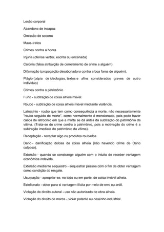 Lesão corporal
Abandono de incapaz
Omissão de socorro
Maus-tratos
Crimes contra a honra
Injúria (ofensa verbal, escrita ou encenada)
Calúnia (falsa atribuição de cometimento de crime a alguém)
Difamação (propagação desabonadora contra a boa fama de alguém).
Plágio (cópia de ideologias, textos e afins considerados graves de outro
indivíduo)
Crimes contra o patrimônio
Furto - subtração de coisa alheia móvel.
Roubo - subtração de coisa alheia móvel mediante violência.
Latrocínio - roubo que tem como consequência a morte, não necessariamente
"roubo seguido de morte", como normalmente é mencionado, pois pode haver
casos de latrocínio em que a morte se dá antes da subtração do patrimônio da
vítima. (Trata-se de crime contra o patrimônio, pois a motivação do crime é a
subtração imediata do patrimônio da vítima).
Receptação - receptar algo ou produtos roubados.
Dano - danificação dolosa de coisa alheia (não havendo crime de Dano
culposo).
Extorsão - quando se constrange alguém com o intuito de receber vantagem
econômica indevida.
Extorsão mediante sequestro - sequestrar pessoa com o fim de obter vantagem
como condição do resgate.
Usurpação - apropriar-se, no todo ou em parte, de coisa imóvel alheia.
Estelionato - obter para si vantagem ilícita por meio de erro ou ardil.
Violação de direito autoral - uso não autorizado de obra alheia.
Violação do direito de marca - violar patente ou desenho industrial.
 