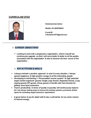 CURRICULAM VITAE
 CAREER OBSECTIVES
Kshetramohan Sahoo
Mobile:+91-9620788423
E-mail ID-
mitusahoo1977@gmail.com
Looking to work with a progressive organization, where I myself can
continuously upgrade ,so that I will serve better & better to all the parties
associated with the organization & also to become the best server of the
organization .
 KEY ATTITUDE & SKILLS
 I always maintain a positive approach in each & every situation. I always
spread happiness & high positive energy to all the interacting people.
 Developing & maintaining a “Personalized service system” to high potential
target market segments’ guests( Single Lady Guests, Repeated Guests, Long
staying guests,VIP guests, Group guests & Handle with Care Guests) for
getting more loyal customers.
 Team’s productivity in terms of quality & quantity will continuously improve
As I am always looking ways to improve the existing systems, processes &other
inputs for exceeding target customers’ expectations.
 A good trainer & eye for detail skill & also a self-starter for my sheer volume
of internal energy. .
 