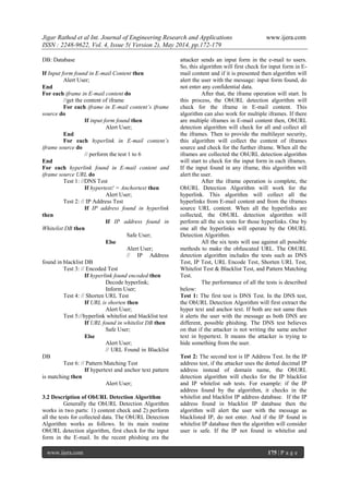 Jigar Rathod et al Int. Journal of Engineering Research and Applications www.ijera.com
ISSN : 2248-9622, Vol. 4, Issue 5( Version 2), May 2014, pp.172-179
www.ijera.com 175 | P a g e
DB: Database
If Input form found in E-mail Content then
Alert User;
End
For each iframe in E-mail content do
//get the content of iframe
For each iframe in E-mail content’s iframe
source do
If input form found then
Alert User;
End
For each hyperlink in E-mail content’s
iframe source do
// perform the test 1 to 6
End
For each hyperlink found in E-mail content and
iframe source URL do
Test 1: //DNS Test
If hypertext! = Anchortext then
Alert User;
Test 2: // IP Address Test
If IP address found in hyperlink
then
If IP address found in
Whitelist DB then
Safe User;
Else
Alert User;
// IP Address
found in blacklist DB
Test 3: // Encoded Test
If hyperlink found encoded then
Decode hyperlink;
Inform User;
Test 4: // Shorten URL Test
If URL is shorten then
Alert User;
Test 5://hyperlink whitelist and blacklist test
If URL found in whitelist DB then
Safe User;
Else
Alert User;
// URL Found in Blacklist
DB
Test 6: // Pattern Matching Test
If hypertext and anchor text pattern
is matching then
Alert User;
3.2 Description of ObURL Detection Algorithm
Generally the ObURL Detection Algorithm
works in two parts: 1) content check and 2) perform
all the tests for collected data. The ObURL Detection
Algorithm works as follows. In its main routine
ObURL detection algorithm, first check for the input
form in the E-mail. In the recent phishing era the
attacker sends an input form in the e-mail to users.
So, this algorithm will first check for input form in E-
mail content and if it is presented then algorithm will
alert the user with the message: input form found, do
not enter any confidential data.
After that, the iframe operation will start. In
this process, the ObURL detection algorithm will
check for the iframe in E-mail content. This
algorithm can also work for multiple iframes. If there
are multiple iframes in E-mail content then, ObURL
detection algorithm will check for all and collect all
the iframes. Then to provide the multilayer security,
this algorithm will collect the content of iframes
source and check for the further iframe. When all the
iframes are collected the ObURL detection algorithm
will start to check for the input form in each iframes.
If the input found in any iframe, this algorithm will
alert the user.
After the iframe operation is complete, the
ObURL Detection Algorithm will work for the
hyperlink. This algorithm will collect all the
hyperlinks from E-mail content and from the iframes
source URL content. When all the hyperlinks are
collected, the ObURL detection algorithm will
perform all the six tests for those hyperlinks. One by
one all the hyperlinks will operate by the ObURL
Detection Algorithm.
All the six tests will use against all possible
methods to make the obfuscated URL. The ObURL
detection algorithm includes the tests such as DNS
Test, IP Test, URL Encode Test, Shorten URL Test,
Whitelist Test & Blacklist Test, and Pattern Matching
Test.
The performance of all the tests is described
below:
Test 1: The first test is DNS Test. In the DNS test,
the ObURL Detection Algorithm will first extract the
hyper text and anchor text. If both are not same then
it alerts the user with the message as both DNS are
different, possible phishing. The DNS test believes
on that if the attacker is not writing the same anchor
text in hypertext. It means the attacker is trying to
hide something from the user.
Test 2: The second test is IP Address Test. In the IP
address test, if the attacker uses the dotted decimal IP
address instead of domain name, the ObURL
detection algorithm will checks for the IP blacklist
and IP whitelist sub tests. For example: if the IP
address found by the algorithm, it checks in the
whitelist and blacklist IP address database. If the IP
address found in blacklist IP database then the
algorithm will alert the user with the message as
blacklisted IP, do not enter. And if the IP found in
whitelist IP database then the algorithm will consider
user is safe. If the IP not found in whitelist and
 