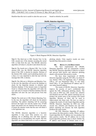 Jigar Rathod et al Int. Journal of Engineering Research and Applications www.ijera.com
ISSN : 2248-9622, Vol. 4, Issue 5( Version 2), May 2014, pp.172-179
www.ijera.com 176 | P a g e
blacklist then this test is useful to alert the user as not found in whitelist, be careful.
Figure 4: Block Diagram ObURL Detection Algorithm
Test 3: The third test is URL Encode Test. In the
URL encode test, if the attacker encoding the actual
URL to hide from the user. The ObURL detection
algorithm will detect it, decode it and inform the user.
Test 4: The fourth test is Shorten URL Test. In the
shorten URL test, the ObURL detection algorithm
detect if the URL is shorten by attacker. Because of
the shorten URL widely used in phishing attacks now
a days, it is very important to alert the user with the
message that URL is shorten.
Test 5: The fifth test is Whitelist and Blacklist Test.
In this test, the algorithm will access the database to
check for the hyperlink domain in whitelist and
blacklist database. If the domain name in hyperlink
found in whitelist then the algorithm will make the
user safe and if it found in blacklist database then the
algorithm will alert the user and prevent from that
attack.
Test 6: The sixth test is URL Pattern Matching Test.
In this test, the algorithm will check for the pattern
matching. The pattern matching will be occurring
between the hyper text and the anchor text. If both
hyper and anchor text are identical but not the same.
It means the attacker wants that the user will think it
is the legitimate one.
The ObURL detection algorithm is a heuristic
algorithm; it may cause false positive (i.e. non
phishing site as phishing site) and false negative
(phishing site as non-phishing site) results. But this
algorithm can detect both know as well as unknown
phishing attacks. False negative results are more
harmful than false positive results.
III. RESULTS AND DISCUSSION
We have implemented the ObURL
Detection algorithm. And our experiments verified
that ObURL detection algorithm is effective to detect
and prevent both known and unknown phishing
attacks with minimal false positive results.
We have done experiments of ObURL
detection algorithm using the 303 URLs. In which 47
was shorten URLs (30 legitimate and 17 phishing
URLs), 145 was blacklisted URLs, 57 was white
listed URLs, 31 was Blacklisted IP address and 23
was white listed IP address.
The results of ObURL Detection Algorithm
improve the security of user‟s confidential data
against the URL obfuscation phishing attacks. The
tests such as DNS test, URL encode test, whitelist
and blacklist test and URL pattern matching test are
produce the results same to the existing Link Guard
algorithm. Because of there did no need to
improvement into those tests. We have no need to
compare the results of Link Guard Algorithm and the
ObURL Detection Algorithm for DNS test, URL
encode test, whitelist and blacklist test and URL
pattern matching test because the both algorithm
produces the same results.
Ob URL Detection Algorithm IP address
test reduces the false positive results. Where, in Link
Guard algorithm the IP address test was produce the
false positive results. The IP address test in Link
Guard algorithm performs only to check whether the
IP address used instead of domain name or not?
 