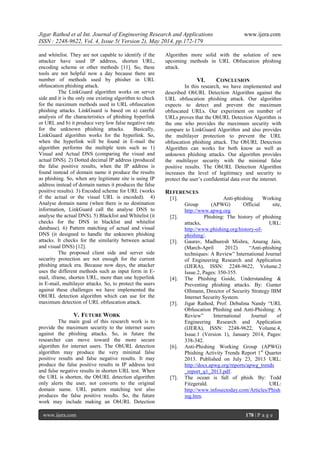 Jigar Rathod et al Int. Journal of Engineering Research and Applications www.ijera.com
ISSN : 2248-9622, Vol. 4, Issue 5( Version 2), May 2014, pp.172-179
www.ijera.com 178 | P a g e
and whitelist. They are not capable to identify if the
attacker have used IP address, shorten URL,
encoding scheme or other methods [11]. So, these
tools are not helpful now a day because there are
number of methods used by phisher in URL
obfuscation phishing attack.
The LinkGuard algorithm works on server
side and it is the only one existing algorithm to check
for the maximum methods used in URL obfuscation
phishing attacks. LinkGuard is based on a) careful
analysis of the characteristics of phishing hyperlink
or URL and b) it produce very low false negative rate
for the unknown phishing attacks. Basically,
LinkGuard algorithm works for the hyperlink. So,
when the hyperlink will be found in E-mail the
algorithm performs the multiple tests such as 1)
Visual and Actual DNS (comparing the visual and
actual DNS). 2) Dotted decimal IP address (produced
the false positive results, when the IP address is
found instead of domain name it produce the results
as phishing. So, when any legitimate site is using IP
address instead of domain names it produces the false
positive results). 3) Encoded scheme for URL (works
if the actual or the visual URL is encoded). 4)
Analyse domain name (when there is no destination
information, LinkGuard call the analyse DNS to
analyse the actual DNS). 5) Blacklist and Whitelist (it
checks for the DNS in blacklist and whitelist
database). 6) Pattern matching of actual and visual
DNS (it designed to handle the unknown phishing
attacks. It checks for the similarity between actual
and visual DNS) [12].
The proposed client side and server side
security protection are not enough for the current
phishing attack era. Because now days, the attacker
uses the different methods such as input form in E-
mail, iframe, shorten URL, more than one hyperlink
in E-mail, multilayer attacks. So, to protect the users
against these challenges we have implemented the
ObURL detection algorithm which can use for the
maximum detection of URL obfuscation attack.
V. FUTURE WORK
The main goal of this research work is to
provide the maximum security to the internet users
against the phishing attacks. So, in future the
researcher can move toward the more secure
algorithm for internet users. The ObURL detection
algorithm may produce the very minimal false
positive results and false negative results. It may
produce the false positive results in IP address test
and false negative results in shorten URL test. When
the URL is shorten, the ObURL detection algorithm
only alerts the user, not converts to the original
domain name. URL pattern matching test also
produces the false positive results. So, the future
work may include making an ObURL Detection
Algorithm more solid with the solution of new
upcoming methods in URL Obfuscation phishing
attack.
VI. CONCLUSION
In this research, we have implemented and
described ObURL Detection Algorithm against the
URL obfuscation phishing attack. Our algorithm
expects to detect and prevent the maximum
obfuscated URLs. Our experiment on number of
URLs proves that the ObURL Detection Algorithm is
the one who provides the maximum security with
compare to LinkGuard Algorithm and also provides
the multilayer protection to prevent the URL
obfuscation phishing attack. The ObURL Detection
Algorithm can works for both know as well as
unknown phishing attacks. Our algorithm provides
the multilayer security with the minimal false
positive results. The ObURL Detection Algorithm
increases the level of legitimacy and security to
protect the user‟s confidential data over the internet.
REFERENCES
[1]. Anti-phishing Working
Group (APWG) Official site,
http://www.apwg.org
[2]. Phishing: The history of phishing
attacks, URL:
http://www.phishing.org/history-of-
phishing/.
[3]. Gaurav, Madhuresh Mishra, Anurag Jain,
(March-April 2012) “Anti-phishing
techniques: A Review” International Journal
of Engineering Research and Application
(IJERA), ISSN: 2248-9622, Volume.2
Issue.2, Pages: 350-355.
[4]. The Phishing Guide, Understanding &
Preventing phishing attacks. By: Gunter
Ollmann, Director of Security Strategy IBM
Internet Security System.
[5]. Jigar Rathod, Prof. Debalina Nandy “URL
Obfuscation Phishing and Anti-Phishing: A
Review” International Journal of
Engineering Research and Application
(IJERA), ISSN: 2248-9622, Volume.4,
Issue.1 (Version 1), January 2014, Pages:
338-342.
[6]. Anti-Phishing Working Group (APWG)
Phishing Activity Trends Report 1st
Quarter
2013. Published on July 23, 2013 URL:
http://docs.apwg.org/reports/apwg_trends
_report_q1_2013.pdf.
[7]. The ocean is full of phish. By: Todd
Fitzgerald. URL:
http://www.infosectoday.com/Articles/Phish
ing.htm.
 