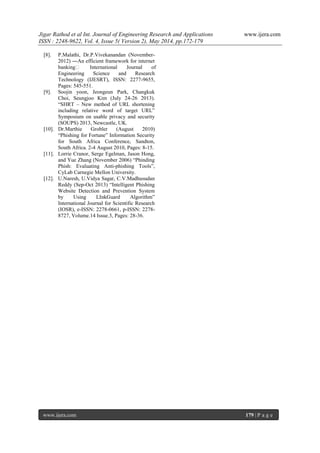 Jigar Rathod et al Int. Journal of Engineering Research and Applications www.ijera.com
ISSN : 2248-9622, Vol. 4, Issue 5( Version 2), May 2014, pp.172-179
www.ijera.com 179 | P a g e
[8]. P.Malathi, Dr.P.Vivekanandan (November-
2012) ―An efficient framework for internet
banking‖ International Journal of
Engineering Science and Research
Technology (IJESRT), ISSN: 2277-9655,
Pages: 545-551.
[9]. Soojin yoon, Jeongeun Park, Changkuk
Choi, Seungjoo Kim (July 24-26 2013).
“SHRT – New method of URL shortening
including relative word of target URL”
Symposium on usable privacy and security
(SOUPS) 2013, Newcastle, UK.
[10]. Dr.Marthie Grobler (August 2010)
“Phishing for Fortune” Information Security
for South Africa Conference, Sandton,
South Africa. 2-4 August 2010, Pages: 8-15.
[11]. Lorrie Cranor, Serge Egelman, Jason Hong,
and Yue Zhang (November 2006) “Phinding
Phish: Evaluating Anti-phishing Tools”,
CyLab Carnegie Mellon University.
[12]. U.Naresh, U.Vidya Sagar, C.V.Madhusudan
Reddy (Sep-Oct 2013) “Intelligent Phishing
Website Detection and Prevention System
by Using LInkGuard Algorithm”
International Journal for Scientific Research
(IOSR), e-ISSN: 2278-0661, p-ISSN: 2278-
8727, Volume.14 Issue.3, Pages: 28-36.
 