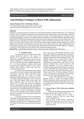 Jigar Rathod et al Int. Journal of Engineering Research and Applications www.ijera.com
ISSN : 2248-9622, Vol. 4, Issue 5( Version 2), May 2014, pp.172-179
www.ijera.com 172 | P a g e
Anti-Phishing Technique to Detect URL Obfuscation
Jigar Rathod, Prof. Debalina Nandy
M. Tech (CE) Researcher Scholar, RK University, India.
Dept. Of Computer Engineering, RK University, India.
Abstract
Phishing is a criminal scheme to steal the user‟s personal data and other credential information. It is a fraud that
acquires victim‟s confidential information such as password, bank account detail, credit card number, financial
username and password etc. and later it can be misuse by attacker. In this research paper, we proposed a new
anti-phishing algorithm, which we call ObURL Detection Algorithm. The ObURL Detection Algorithm used to
detect the URL Obfuscation Phishing attacks and it provides the multilayer security over the internet fraud. The
ObURL Detection Algorithm can detect the hyperlink, content of hyperlink‟s destination URL, iFrame in email,
input form, input form in iFrame source URL, iFrame within iFrame, and after all that multiple tests will be
perform such as DNS Test, IP address Test, URL Encode Test, Shorten URL Test, Black and Whitelist Test,
URL pattern matching Test On that collected data. Our experiments verified that ObURL Detection Algorithm
is effective to detect both known and unknown URL Obfuscation phishing attacks.
Keywords— Anti-phishing, Hyperlink, iFrame, Network Security, Phishing, URL Obfuscation.
I. INTRODUCTION
Internet security is a tree branch of network
security specifically related to the internet. Its
objective is to constitute rules and measures to
protect the confidential data against attacks over the
internet. Phishing is a criminal scheme to steal the
user‟s personal data and other credential information.
It is an illicit mechanism utilizing both social
engineering and technical stratagem to steal victim‟s
personal data, financial account data and other
credential information [1].
In simple word, the phishing means sending
an e-mail to victim who contains some lured data that
lead victim to spurious website and inquire about
confidential data [2]. The e-mail is socially
engineered and the phisher try to convince the victim
to divulge confidential information such as financial
data, credit card number, bank account detail and
other credentials which can then be misuse by
attacker [1]. To detect and prevent the phishing
attacks, anti-phishing techniques used. Anti-phishing
is a protection scheme against the phishing attacks. It
protects the user‟s confidential data from the phishing
attacks. There is diverse anti-phishing techniques
have been developed that follows different strategies
like client side and server side protection against the
phishing attacks [3].
As the use of internet service is continuously
increasing, the phishing attacks are also increasing to
steal user‟s confidential information. So, it is major
challenge to protect the user‟s confidential data over
the internet by detecting and preventing the phishing
attacks.
Now a day most of the phishing attacks are done
using URL Obfuscation phishing attack. Because of
the different methods used in this attack the existing
algorithm cannot detect all the obfuscated URLs. The
methods includes such as shorten URL, iframe in
webpage, iframe in e-mail, IP address instead of
domain name, encoded URL, input form in e-mail
and other method which cannot be detect by the
existing algorithm. So, in my research work I
proposed to implement ObURL Detection Algorithm
to detect obfuscated URL with the solution of current
issues and will also check some other factors such as
iFrame, source URL of iFrame, content of iFrame‟s
source URL, input form and shorten URL maximum
detection of URL obfuscation phishing attack.
In short, URL Obfuscation is a one type of
phishing attacks in which the message recipient
follows a hyperlink without realizing that they have
been duped. Unfortunately, phisher have access to an
increasingly large arsenal of methods for obfuscating
the URL [4].
1.1 General steps of URL Obfuscation phishing
attacks:
In general the phishing attacks perform with
the following four steps as shown in figure 1 [5]:
1. First of all, the phisher have to create a
counterfeit website to lure the victim which
seems as legitimate one.
2. Then, the URL of that website is attached to
spoofed e-mail and send to the lots of users. The
content of e-mail will convince the victim to
click on that URL.
RESEARCH ARTICLE OPEN ACCESS
 