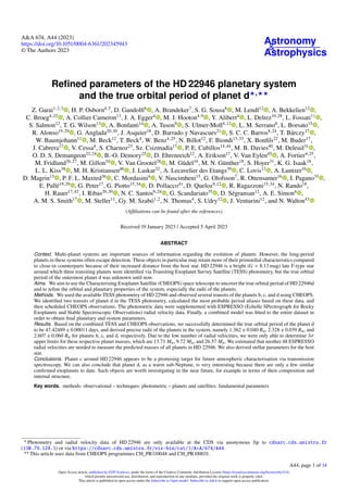 Astronomy
&
Astrophysics
A&A 674, A44 (2023)
https://doi.org/10.1051/0004-6361/202345943
© The Authors 2023
Refined parameters of the HD 22946 planetary system
and the true orbital period of planet d⋆,⋆⋆
Z. Garai1,2,3
, H. P. Osborn4,5
, D. Gandolfi6
, A. Brandeker7
, S. G. Sousa8
, M. Lendl12
, A. Bekkelien12
,
C. Broeg4,25
, A. Collier Cameron13
, J. A. Egger4
, M. J. Hooton4,9
, Y. Alibert4
, L. Delrez10,28
, L. Fossati11
,
S. Salmon12
, T. G. Wilson13
, A. Bonfanti14
, A. Tuson9
, S. Ulmer-Moll4,12
, L. M. Serrano6
, L. Borsato15
,
R. Alonso19,29
, G. Anglada20,30
, J. Asquier18
, D. Barrado y Navascues21
, S. C. C. Barros8,24
, T. Bárczy37
,
W. Baumjohann11
, M. Beck12
, T. Beck4
, W. Benz4,25
, N. Billot12
, F. Biondi15,33
, X. Bonfils22
, M. Buder17
,
J. Cabrera17
, V. Cessa4
, S. Charnoz23
, Sz. Csizmadia17
, P. E. Cubillos14,44
, M. B. Davies40
, M. Deleuil31
,
O. D. S. Demangeon22,24
, B.-O. Demory25
, D. Ehrenreich12
, A. Erikson17
, V. Van Eylen45
, A. Fortier4,25
,
M. Fridlund26,27
, M. Gillon10
, V. Van Grootel28
, M. Güdel16
, M. N. Günther18
, S. Hoyer31
, K. G. Isaak18
,
L. L. Kiss38
, M. H. Kristiansen46
, J. Laskar32
, A. Lecavelier des Etangs39
, C. Lovis12
, A. Luntzer16
,
D. Magrin15
, P. F. L. Maxted36
, C. Mordasini4
, V. Nascimbeni15
, G. Olofsson7
, R. Ottensamer16
, I. Pagano35
,
E. Pallé19,29
, G. Peter17
, G. Piotto15,34
, D. Pollacco41
, D. Queloz9,12
, R. Ragazzoni15,34
, N. Rando18
,
H. Rauer17,42
, I. Ribas20,30
, N. C. Santos8,24
, G. Scandariato35
, D. Ségransan12
, A. E. Simon4
,
A. M. S. Smith17
, M. Steller11
, Gy. M. Szabó1,2
, N. Thomas4
, S. Udry12
, J. Venturini12
, and N. Walton43
(Affiliations can be found after the references)
Received 19 January 2023 / Accepted 5 April 2023
ABSTRACT
Context. Multi-planet systems are important sources of information regarding the evolution of planets. However, the long-period
planets in these systems often escape detection. These objects in particular may retain more of their primordial characteristics compared
to close-in counterparts because of their increased distance from the host star. HD 22946 is a bright (G = 8.13 mag) late F-type star
around which three transiting planets were identified via Transiting Exoplanet Survey Satellite (TESS) photometry, but the true orbital
period of the outermost planet d was unknown until now.
Aims. We aim to use the Characterising Exoplanet Satellite (CHEOPS) space telescope to uncover the true orbital period of HD 22946d
and to refine the orbital and planetary properties of the system, especially the radii of the planets.
Methods. We used the available TESS photometry of HD 22946 and observed several transits of the planets b, c, and d using CHEOPS.
We identified two transits of planet d in the TESS photometry, calculated the most probable period aliases based on these data, and
then scheduled CHEOPS observations. The photometric data were supplemented with ESPRESSO (Echelle SPectrograph for Rocky
Exoplanets and Stable Spectroscopic Observations) radial velocity data. Finally, a combined model was fitted to the entire dataset in
order to obtain final planetary and system parameters.
Results. Based on the combined TESS and CHEOPS observations, we successfully determined the true orbital period of the planet d
to be 47.42489 ± 0.00011 days, and derived precise radii of the planets in the system, namely 1.362 ± 0.040 R⊕, 2.328 ± 0.039 R⊕, and
2.607 ± 0.060 R⊕ for planets b, c, and d, respectively. Due to the low number of radial velocities, we were only able to determine 3σ
upper limits for these respective planet masses, which are 13.71 M⊕, 9.72 M⊕, and 26.57 M⊕. We estimated that another 48 ESPRESSO
radial velocities are needed to measure the predicted masses of all planets in HD 22946. We also derived stellar parameters for the host
star.
Conclusions. Planet c around HD 22946 appears to be a promising target for future atmospheric characterisation via transmission
spectroscopy. We can also conclude that planet d, as a warm sub-Neptune, is very interesting because there are only a few similar
confirmed exoplanets to date. Such objects are worth investigating in the near future, for example in terms of their composition and
internal structure.
Key words. methods: observational – techniques: photometric – planets and satellites: fundamental parameters
⋆
Photometry and radial velocity data of HD 22946 are only available at the CDS via anonymous ftp to cdsarc.cds.unistra.fr
(130.79.128.5) or via https://cdsarc.cds.unistra.fr/viz-bin/cat/J/A+A/674/A44
⋆⋆
This article uses data from CHEOPS programmes CH_PR110048 and CH_PR100031.
A44, page 1 of 14
Open Access article, published by EDP Sciences, under the terms of the Creative Commons Attribution License (https://creativecommons.org/licenses/by/4.0),
which permits unrestricted use, distribution, and reproduction in any medium, provided the original work is properly cited.
This article is published in open access under the Subscribe to Open model. Subscribe to A&A to support open access publication.
 