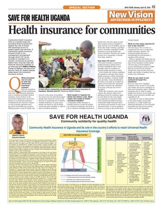 Community Health Insurance
(CHI) is a shared means for
providing financial protection
against the cost of illness
and improving access to
quality health care services. A
Community Health Insurance
Scheme (CHIS) is the
management arrangement
through which CHI can be
provided to members of a
specific community by pooling
health risks, financial risks and
financial resources together. In
an interview with Gilbert Kidimu,
Frederick Makaire, the executive
director Save for Health Uganda,
talked about the innovative
insurance scheme
Q
What prompted
you to come
up with the
community
insurance
scheme?
With the exception
of a few people in formal employment
who have some financial protection
such as employer-provided medical
insurance, many of those in the
non-formal employment sector have
limited or no financial protection,
resulting from the extensive reliance
on out-of-pocket payments each
time they seek health care services.
Making people to pay for health care
Community Health Insurance (CHI) Schemes have been promoted and implemented in Uganda
since 1996. They are health and financial risk management mechanisms for members of a
defined community who agree to pool their health risks and financial resources together. The
CHI schemes are characterized by: solidarity among members; voluntary enrolment; active
participation of members in the management of the schemes; and not being for profit. Today, the
CHI schemes are spread in the Districts of Luwero, Nakaseke, Nakasongola, Mubende, Masaka,
Bushenyi, Sheema, Mitooma, Buhweju, Kanungu, Rukungiri, Kisoro, and Kabaale, and provide
medical insurance to about 150,000 people.
Making a decision to utilizing quality health care services is much harder for the rural informal
sector families whom the CHI schemes mainly target. It is not an easy decision to make because
it depends largely on the availability and sufficiency of cash in the house to cover all the costs
associated with accessing health care services including: transport, treatment costs, meals, etc.
So, because of this cash requirement, a significant number of families are deterred from using
services since they have to pay for them on the spot, or if they utilize the services and pay, some
suffer financial hardships. Trying to minimize the challenges above is the reason CHI schemes
have been promoted and continue to exist in Uganda today.
According to the EAC social protection report of August 2014, Uganda despite implementing
a free health care policy in all Government health facilities presents a population with highest
private spending on health at 49% compared to Burundi’s 40%, Kenya’s, 37%, Rwanda’s 11%,
Tanzania’s 31% among the East African Countries. Since 2006, Uganda through the MoH has
been designing a National Health Insurance Scheme (NHIS) for all residents as one of the health
financing reforms to ensure adequate funds for health are raised so that residents can use the
needed health care services and remain protected from financial catastrophe or impoverishment
associated with having to pay for these services. According to the latest NHIS draft bill of 2014,
it will be mandatory for every resident to belong to the NHIS. Enrollment into the NHIS shall
be through one of the three sub schemes that have been defined to be: 1) The social health
insurance scheme (SHIS) for the formal sector workers, pensioners and the indigents; 2) the
community health insurance scheme (CHIS) for the self-employed and others in the informal
sector; and 3) the private commercial health insurance scheme (PCHIS) for both formal and
informal sector workers and families. If some clauses in the current NHIS draft bill of 2014 are
amended so that the bill provides for NHIS as illustrated in the figure, then the law will target
all Ugandan residents and, Universal Health Insurance Coverage will be reached. The CHI
fraternity and several other stakeholders find the NHIS as illustrated appropriate for a Ugandan
model, especially because in Kenya and Tanzania where the NHIS started by focusing on civil
servants and other formal sector workers, it is still not possible for these countries to bring the
informal sector and the poor onboard despite running the national schemes for over 40 years
now. Rwanda which targeted the entire population from the start has reached over 95% health
insurance coverage in just 10 years.
The CHI sub scheme of the NHIS as per our illustration will enroll self-employed and other
informal sector families to join the NHIS through which every Ugandan resident will access the
basic health care benefit package. CHI schemes will also manage other funds to cover services
or costs not covered by the NHIS and other health care related expenses that limit access to
services such as transport and meals during admissions.
Will the CHI sub scheme handle its roles in the NHIS efficiently? The example of the Save
for Health Uganda (SHU) CHI schemes in Luwero, Nakaske and Nakasongola Districts show
what roles the CHI schemes currently perform and how they perform them. In this example, it is
important to note that a CHI scheme operates at an administrative unit of a parish. The current 50
CHI schemes formed a network based in Luwero town.
Share/ separation of roles
CHI Scheme
members
CHI Scheme-level
(parish) managers
District/ regional
CHI Schemes-level
(network) managers
External SHU
technical support
1.To promote
the scheme
and enroll
members
1.To collect
premiums from
members who
wish to be covered
under medical
insurance
2.To transfer
collected premiums
and bio data of
paid families to the
network
3.To manage
beneficiaries’
concerns
1.To provide health
insurance education to
the target population
2.To pool the premiums
and manage all
scheme funds
3.To process and issue
access ID cards to
medical insurance
beneficiaries
4.To evaluate
performance and
contract health care
service providers
5.To monitor the
implementation of the
service contracts
6.To purchase health
care services from
contracted health care
providers
7.To report progress to
key stakeholders
8.To comply with the
legal and regulatory
requirements of the
scheme
1.To provide
health education
to the target
population
2.To research
and assist
developing
appropriate
health insurance
products
3.To determine
premium
payment
capacities and
mobilize for
subsidies
4.To accredit
health care
service
providers
5.To set
standards and
develop
management
tools for the
scheme
6.Train scheme
managers
Most of the roles that CHI schemes perform are similar to those anticipated to be roles that the
NHIS will play. The CHI schemes will find it easy to perform most grass-root level roles for the
NHIS especially funds collection, bio data collection, and management of members’ concerns.
The CHI Schemes promoters like the Uganda Community Based Health Financing Association
(UCBHFA), Save for Health Uganda (SHU) and others could partner with the NHIS to conduct
health insurance education, form new CHI schemes, coordinate the individual CHI schemes, help
link the individual CHI schemes to the NHIS at the district or region, and support the schemes to
provide voluntary health insurance for the supplementary package of benefits.
Community Health Insurance in Uganda and its role in the country’s efforts to reach Universal Health
Insurance Coverage
Save for Health Uganda (SHU) Plot 580, Sekabaka Kintu Road, Rubaga, Wakaliga, Kampala P.O. Box 8228, Kampala-Uganda Tel: +256414 271841 (general), +256 414 271 657 (direct), Cell: +256 772 515466 Fax: +256414 271841 E-mail: shu@shu.org.ug
SAVE FOR HEALTH UGANDA
Community solidarity for quality health
Makaire Fredrick,
Executive Director
services at the point of providing
the service has not only discouraged
people from using the services, but
also led to postponement of seeking
medical treatment. In some cases,
people are forced to sell off family
assets and other valuables in order to
pay for medical treatment.
Health insurance for communities
A field officer conducting an education session on insurance in
Kasaana, Sheema district. Photo by Gilbert Kidimu
saveforhealthugANDA
NEW VISION, Monday, April 18, 2016 43special section
ADVERTISER SUPPLEMENT
NewVisionNewVision
Most people in Uganda live
below two dollars a day. What
makes this model of health
insurance feasible?
Community health insurance is
feasible because it works for people
in a defined community who share a
lot in common, including exposure to
health risks and who agree to pool
their meagre resources together to
help meet the cost of medical care for
those who need it during a specified
period. Secondly, community health
insurance uses local health care
service providers. Because this model
focuses on a community, it benefit
from large numbers.
How does CHI work?
CHI works through a community
health insurance scheme that is
formally established with a clear
mandate from the members to
provide health insurance to them.
Once formed, the scheme mobilises
the members, educates them about
health insurance, collects premiums
from the members, contracts health
care providers, issues identification
ID cards to the paid up members to
utilise services from the contracted
providers, monitors the utilisation
of services, and pays the service
providers.
When the insurance cover period
expires, the scheme collects new
premiums from the members again
to cover them for the next period.
It is important to note that unlike
with commercial health insurance,
community health insurance does
not involve total transfer of risks to an
external insurer. It covers members’
risks for as long as the pooled fund
remains liquid.
What are the steps required for
one to get insured?
The first step is live or work in a
community that runs a community
health insurance scheme. The
interested family then pays a
membership fee and becomes a
member of the scheme.
When a member, the family pays an
annual health insurance premium for
each of the members in their family.
The last step is for the family to
receive identification cards to enable
them be covered by the scheme
should they need services from the
health care facility or facilities that the
scheme has contracted.
What do you want to see
achieved through this
initiative?
First, we want every Ugandan
resident to have access to any health
care facility and service regardless of
their socio-economic status. Without
requiring cash in order to utilize
health care services at any health care
facility, access becomes possible and
equitable for all.
Secondly, we want to demonstrate
to the policy makers that health
insurance is a viable health care
financing alternative to out-of-pocket
payments not only for low income
earners but for all Ugandans.
 