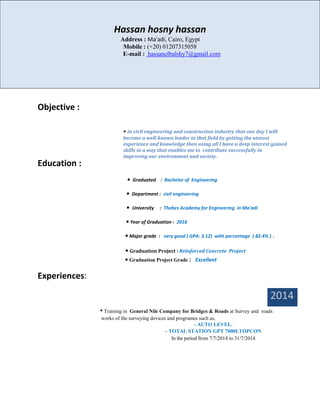 Objective :
Education :
• Graduated : Bachelor of Engineering
• Department : civil engineering
• University : Thebes Academy for Engineering in Ma'adi
• Year of Graduation : 2016
• Major grade : very good ( GPA: 3.12) with percentage ( 82.4% ) .
• Graduation Project : Reinforced Concrete Project
• Graduation Project Grade : Excellent
Experiences:
2014
• Training in General Nile Company for Bridges & Roads at Survey and roads
works of the surveying devices and programes such as,
- AUTO LEVEL.
- TOTAL STATION GPT 7000I.TOPCON
In the period from 7/7/2014 to 31/7/2014.
Hassan hosny hassan
Address : Ma'adi, Cairo, Egypt
Mobile : (+20) 01207315058
E-mail : hassanelbalshy7@gmail.com
• in civil engineering and construction industry that one day I will
become a well-known leader in that field by getting the utmost
experience and knowledge then using all I have a deep interest gained
skills in a way that enables me to contribute successfully in
improving our environment and society.
 