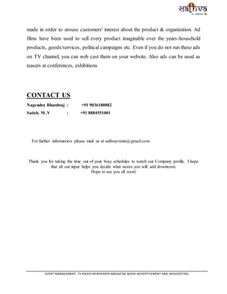 EVENT MANAGEMENT, TV RADIO NEWSPAPER MAGAZINE &OOH ADVERTISEMENT AND ADSHOOTING
made in order to arouse customers' interest about the product & organization. Ad
films have been used to sell every product imaginable over the years-household
products, goods/services, political campaigns etc. Even if you do not run these ads
on TV channel, you can web cast them on your website. Also ads can be used as
teasers at conferences, exhibitions
CONTACT US
Nagendra Bhardwaj : +91 9036180882
Satish. M .V : +91 8884551001
For further information please mail us at sathvaevents@gmail.com
Thank you for taking the time out of your busy schedules to watch our Company profile. I hope
that all our input helps you decide what stores you will add downtown.
Hope to see you all soon!
 