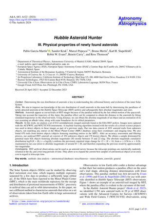 Astronomy
&
Astrophysics
A&A, 683, A122 (2024)
https://doi.org/10.1051/0004-6361/202346771
© The Authors 2024
Hubble Asteroid Hunter
III. Physical properties of newly found asteroids
Pablo García-Martín1
, Sandor Kruk2
, Marcel Popescu3,4
, Bruno Merín2
, Karl R. Stapelfeldt5
,
Robin W. Evans6
, Benoit Carry7
, and Ross Thomson8
1
Department of Theoretical Physics, Autonomous University of Madrid (UAM), Madrid 28049, Spain
e-mail: pablo.garciamartin@estudiante.uam.es
2
European Space Agency (ESA), European Space Astronomy Centre (ESAC), Camino Bajo del Castillo s/n, 28692 Villanueva de la
Cañada, Madrid, Spain
3
Astronomical Institute of the Romanian Academy, 5 Cutitul de Argint, 040557 Bucharest, Romania
4
University of Craiova, Str. A. I. Cuza nr. 13, 200585 Craiova, Romania
5
Jet Propulsion Laboratory, California Institute of Technology, Mail Stop 321-100, 4800 Oak Grove Drive, Pasadena, CA 91109, USA
6
Bastion Technologies, 17625 El Camino Real #330, Houston, TX 77058, USA
7
Université Côte d’Azur, Observatoire de la Côte d’Azur, CNRS, Laboratoire Lagrange, 06304 Nice, France
8
Google Cloud, 6425 Penn Ave, Pittsburgh, PA 15206, USA
Received 28 April 2023 / Accepted 22 December 2023
ABSTRACT
Context. Determining the size distribution of asteroids is key to understanding the collisional history and evolution of the inner Solar
System.
Aims. We aim to improve our knowledge of the size distribution of small asteroids in the main belt by determining the parallaxes of
newly detected asteroids in the Hubble Space Telescope (HST) archive and subsequently their absolute magnitudes and sizes.
Methods. Asteroids appear as curved trails in HST images because of the parallax induced by the fast orbital motion of the spacecraft.
Taking into account the trajectory of this latter, the parallax effect can be computed to obtain the distance to the asteroids by fitting
simulated trajectories to the observed trails. Using distance, we can obtain the absolute magnitude of an object and an estimation of its
size assuming an albedo value, along with some boundaries for its orbital parameters.
Results. In this work, we analyse a set of 632 serendipitously imaged asteroids found in the ESA HST archive. Images were captured
with the ACS/WFC and WFC3/UVIS instruments. A machine learning algorithm (trained with the results of a citizen science project)
was used to detect objects in these images as part of a previous study. Our raw data consist of 1031 asteroid trails from unknown
objects, not matching any entries in the Minor Planet Center (MPC) database using their coordinates and imaging time. We also
found 670 trails from known objects (objects featuring matching entries in the MPC). After an accuracy assessment and filtering
process, our analysed HST asteroid set consists of 454 unknown objects and 178 known objects. We obtain a sample dominated by
potential main belt objects featuring absolute magnitudes (H) mostly between 15 and 22 mag. The absolute magnitude cumulative
distribution logN(H > H0) ∝ α log(H0) confirms the previously reported slope change for 15 < H < 18, from α ≈ 0.56 to α ≈ 0.26,
maintained in our case down to absolute magnitudes of around H ≈ 20, and therefore expanding the previous result by approximately
two magnitudes.
Conclusions. HST archival observations can be used as an asteroid survey because the telescope pointings are statistically randomly
oriented in the sky and cover long periods of time. They allow us to expand the current best samples of astronomical objects at no extra
cost in regard to telescope time.
Key words. methods: data analysis – astronomical databases: miscellaneous – minor planets, asteroids: general
1. Introduction
The Solar System objects (SSOs) can be studied by observing
their movement over time, which requires multiple exposures
separated by a few days to produce a sufficiently large orbital
arc. If the SSOs have been reported to the Minor Planet Center
(MPC), which is the main worldwide repository for the receipt
and distribution of positional measurements of SSOs1
, precovery
in archival data can aid in orbit determination. In this paper, we
use a different method to characterise asteroids that relies on a set
of observations taken from low Earth orbit in large astronomical
archives.
1 https://www.zooniverse.org/projects/sandorkruk/
hubble-asteroid-hunter
Observatories in low Earth orbit confer a distinct advantage
in that their fast motion produces a parallax effect on the aster-
oid’s trail shape, allowing distance determination with fewer
observations. This parallax method was first devised by Evans
et al. (1998) and Evans & Stapelfeldt (2002) for use with aster-
oids identified in Hubble Space Telescope (HST) observations.
Figure 1 shows an example of an asteroid trail imaged by HST,
where the parallax effect is evident in the curvature of the trail.
In the Hubble Asteroid Hunter project2
(Kruk et al. 2022),
we identified 1,701 new asteroid trails in 19 yr of HST obser-
vations with the Advanced Camera for Surveys (ACS/WFC)
and Wide Field Camera 3 (WFC3/UVIS) observations, using
2 www.asteroidhunter.org
A122, page 1 of 10
Open Access article, published by EDP Sciences, under the terms of the Creative Commons Attribution License (https://creativecommons.org/licenses/by/4.0),
which permits unrestricted use, distribution, and reproduction in any medium, provided the original work is properly cited.
This article is published in open access under the Subscribe to Open model. Subscribe to A&A to support open access publication.
 