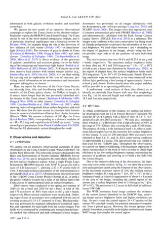 Román, J., et al.: A&A 679, A157 (2023)
information in both galactic evolution models and near-field
cosmology.
We present the first results of an extensive observational
campaign to explore the Coma cluster at the ultralow-surface-
brightness regime: the HERON Coma Cluster Project. The Coma
cluster is one of the most-studied extragalactic objects, and is
of particular historical significance (see a historical review by
Biviano 1998), for example being the site of the discovery of
first evidence of dark matter (Zwicky 1933) or intracluster-
light (Zwicky 1951). The existence of galactic debris in Coma
(Trentham & Mobasher 1998; Gregg & West 1998) and other
clusters (Conselice & Gallagher 1999; Calcáneo-Roldán et al.
2000; Mihos et al. 2017) is direct evidence of the processes
of galactic cannibalism and accretion giving rise to the build-
ing of the intragroup and intracluster light haloes (Rudick et al.
2009; DeMaio et al. 2015; Montes 2022). As Coma is one of the
most massive local clusters with intense merger activity (e.g.,
Jiménez-Teja et al. 2019; Gu et al. 2020), it is an ideal setting
for carrying out an exploration of this type of structure, pro-
viding crucial information on the environmental and interaction
processes taking place in clusters.
Here, we report the discovery of the Giant Coma Stream,
an extremely faint, thin, and free-floating stellar stream in the
outskirts of the Coma galaxy cluster. At 510 kpc in length, it
is several times longer than the two previously identified stel-
lar streams in the Coma cluster (Trentham & Mobasher 1998;
Gregg & West 1998) or other clusters (Conselice & Gallagher
1999; Calcáneo-Roldán et al. 2000; Mihos et al. 2017), while
showing orders-of-magnitude lower surface brightness and total
mass. We show that this new stream is consistent with features
found in numerical simulations of hierarchical cluster formation
(Illustris TNG). We assume a distance of 100 Mpc for Coma
(Liu & Graham 2001), corresponding to a distance modulus of
m− M = 35.0 mag and a spatial scale of 0.462 kpc arcsec−1
using
cosmological parameters from Planck Collaboration VI (2020).
We use the AB photometric system throughout this work.
2. Observations and detection
2.1. HERON data
We carried out an extensive observational campaign of deep
observations in the Coma Cluster in g and r bands with the 0.7 m
Jeanne Rich Telescope. This telescope is mainly dedicated to the
Halos and Environments of Nearby Galaxies (HERON) Survey
(Rich et al. 2019), and is designed to be particularly efficient in
the low-surface-brightness regime. It has a single Finger Lakes
Instruments ML09000 detector with 30482
12 µm pixels with a
scale of 1.114 arcsec pix−1
, allowing a 57 × 57 arcmin field of
view. A thorough technical description of the instrumentation is
provided by Rich et al. (2017). Observations in this work are part
of the HERON Coma Cluster Project (Román et al., in prep.),
the goal of which is to carry out a study of the diffuse light of the
Coma cluster to unprecedented limits in surface brightness.
Observations were conducted in the spring and summer of
2019 for the g band and 2020 for the r band. A total of 461
and 579 exposures of 300 s were taken in the g and r bands,
respectively. Observational conditions were mostly dark. Dither-
ing steps of tens of arcminutes were performed with the aim of
covering an area of 1.5×1.5◦
centered on Coma. The data reduc-
tion was performed by standard subtraction of combined super-
bias and superdarks for each night from the science images. Flat
fields were constructed by combining and normalizing the heav-
ily masked bias-subtracted and dark-subtracted science images.
Astrometry was performed on all images individually with
the Astrometry.net software package (Lang et al. 2010) and
SCAMP (Bertin 2006). The images were then reprojected onto
a common astrometrical grid with SWARP (Bertin et al. 2002)
and photometrically calibrated with the Dark Energy Camera
Legacy Survey (DECaLS; Dey et al. 2019) as a reference. The
images were combined with a very conservative sky fitting based
on Zernike polynomials to preserve the information at low sur-
face brightness. We used orders between 1 and 4 depending on
the degree of gradients in the images, always using the low-
est possible order able to fit the gradients of each individual
image.
The total exposure time was 38.4 h and 48.25 h in the g and
r bands, respectively. The maximum surface brightness limits
in these data are 30.1 and 29.8 mag arcsec−2
[3σ, 1000
× 1000
]
in both g and r bands (see definition by Román et al. 2020). In
the region of interest here, the surface brightness limits reach
29.5 mag arcsec−2
[3σ, 1000
×1000
] in both g and r bands. The see-
ing conditions were not restrictive as we were interested in the
diffuse light, producing a final seeing of approximately 3 arcsec
in both g and r bands. Further details about this project and data
will be provided in an upcoming publication.
A preliminary visual analysis of these data allowed us to
identify an extremely faint feature with very thin morphology
(see Fig. 1a). Its detected length and width are approximately
18.5 and 1 arcmin, respectively.
2.2. WHT data
To obtain confirmation of this feature, we carried out follow-
up observations with the 4.2 m William Herschel Telescope. We
used the PF-QHY Camera with a field of view of 7.10
× 10.70
and pixel scale of 0.2667 arcsec pix−1
. We used an L luminance
filter, which is a UV-IR blocker with a high efficiency of 95% in
the range of 370−720 nm, thus covering the g and r SDSS filters.
The purpose of using a wide luminance band is to achieve maxi-
mum detection power given the extremely low surface brightness
of this feature. A total of 200 individual 180 s exposures were
obtained on June 4, 6, 11, and 14, 2021, under seeing conditions
of approximately 1.2 arcsec. The data processing was similar to
that used for the HERON data. Throughout the observations,
we carried out extensive dithering, with maximum separation of
about 5 arcmin (half of the field of view) in order to obtain high
efficiency in the low-surface-brightness regime, minimizing the
presence of gradients and allowing us to build a flat field with
the science images.
Due to the extensive dithering of the observations, the expo-
sure time varies with position. In Fig. A.1 we show the exposure
time and equivalent depth along the footprint of the observations.
In the maximum exposure region of 10 h, the limiting surface
brightness reaches 31.4 mag arcsec−2
[3σ, 1000
× 1000
] in the L
luminance band. A relatively large portion of about 6 × 8 arcmin
of the area of the image, including the central region of the
stream, has a surface brightness limit of 31.0 mag arcsec−2
[3σ,
1000
×1000
]. The resolution is 1.2 arcsec in full width at half max-
imum (FWHM).
The WHT luminance band image confirms the existence
of the narrow feature identified in the HERON data, achiev-
ing deeper surface brightness limits and higher resolution (see
Figs. 1b and c) over the central region (14 × 17 arcmin) of the
stream. We searched visually for potential remnants or overden-
sity from a parent galaxy. However, the stream appears com-
pletely featureless, especially in the higher resolution and deeper
WHT image that samples the central region.
A157, page 2 of 14
 