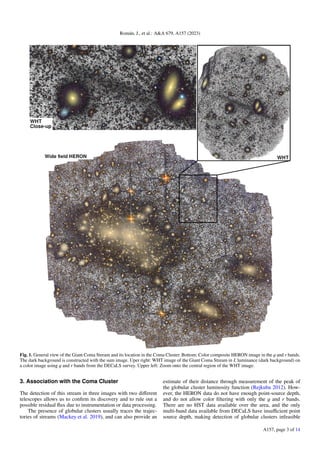Román, J., et al.: A&A 679, A157 (2023)
Fig. 1. General view of the Giant Coma Stream and its location in the Coma Cluster. Bottom: Color composite HERON image in the g and r bands.
The dark background is constructed with the sum image. Uper right: WHT image of the Giant Coma Stream in L luminance (dark background) on
a color image using g and r bands from the DECaLS survey. Upper left: Zoom onto the central region of the WHT image.
3. Association with the Coma Cluster
The detection of this stream in three images with two different
telescopes allows us to confirm its discovery and to rule out a
possible residual flux due to instrumentation or data processing.
The presence of globular clusters usually traces the trajec-
tories of streams (Mackey et al. 2019), and can also provide an
estimate of their distance through measurement of the peak of
the globular cluster luminosity function (Rejkuba 2012). How-
ever, the HERON data do not have enough point-source depth,
and do not allow color filtering with only the g and r bands.
There are no HST data available over the area, and the only
multi-band data available from DECaLS have insufficient point
source depth, making detection of globular clusters infeasible
A157, page 3 of 14
 