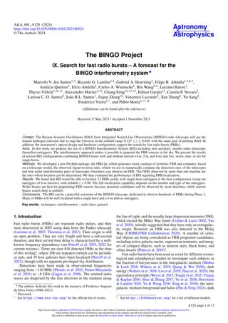 Astronomy
&
Astrophysics
A&A, 681, A120 (2024)
https://doi.org/10.1051/0004-6361/202346924
© The Authors 2024
The BINGO Project
IX. Search for fast radio bursts – A forecast for the
BINGO interferometry system⋆
Marcelo V. dos Santos1,2
, Ricardo G. Landim3,4
, Gabriel A. Hoerning2
, Filipe B. Abdalla2,5,6,7
,
Amilcar Queiroz1
, Elcio Abdalla2
, Carlos A. Wuensche5
, Bin Wang8,9
, Luciano Barosi1
,
Thyrso Villela5,10,11
, Alessandro Marins2,12
, Chang Feng12,13,14
, Edmar Gurjão15
, Camila P. Novaes5
,
Larissa C. O. Santos8
, João R.L. Santos1
, Jiajun Zhang16
, Vincenzo Liccardo5
, Xue Zhang8
, Yu Sang8
,
Frederico Vieira5,†, and Pablo Motta2,17,18
(Affiliations can be found after the references)
Received 17 May 2023 / Accepted 1 November 2023
ABSTRACT
Context. The Baryon Acoustic Oscillations (BAO) from Integrated Neutral Gas Observations (BINGO) radio telescope will use the
neutral hydrogen emission line to map the Universe in the redshift range 0.127 ≤ z ≤ 0.449, with the main goal of probing BAO. In
addition, the instrument’s optical design and hardware configuration support the search for fast radio bursts (FRBs).
Aims. In this work, we propose the use of a BINGO Interferometry System (BIS) including new auxiliary, smaller radio telescopes
(hereafter outriggers). The interferometric approach makes it possible to pinpoint the FRB sources in the sky. We present the results
of several BIS configurations combining BINGO horns with and without mirrors (4 m, 5 m, and 6 m) and five, seven, nine, or ten for
single horns.
Methods. We developed a new Python package, the FRBlip, which generates mock catalogs of synthetic FRB and computes, based
on a telescope model, the observed signal-to-noise ratio, which we use to numerically compute the detection rates of the telescopes
and how many interferometry pairs of telescopes (baselines) can observe an FRB. The FRBs observed by more than one baseline are
the ones whose location can be determined. We thus evaluated the performance of BIS regarding FRB localization.
Results. We found that BIS would be able to localize 23 FRBs yearly with single horn outriggers in the best configuration (using ten
outriggers of 6-m mirrors), with redshift z ≤ 0.96. The full localization capability depends on the number and type of the outriggers.
Wider beams are best for pinpointing FRB sources because potential candidates will be observed by more baselines, while narrow
beams search deep in redshift.
Conclusions. The BIS can be a powerful extension of the BINGO telescope, dedicated to observe hundreds of FRBs during Phase 1.
Many of FRBs will be well localized with a single horn and a 6-m dish as outriggers.
Key words. techniques: interferometric – radio lines: general
1. Introduction
Fast radio bursts (FRBs) are transient radio pulses, and they
were discovered in 2007 using data from the Parkes telescope
(Lorimer et al. 2007; Thornton et al. 2013). Their origin is still
an open problem. They are very bright and have a sub-second
duration, and their arrival time delay is characterized by a well-
known frequency dependency (see Petroff et al. 2019, 2022 for
current reviews). There are over 830 detected FRBs at the time
of this writing1
, where 206 are repeaters (which can be periodic
or not), and 19 host galaxies have been localized (Petroff et al.
2022), though with no apparent privileged sky distribution.
Detections have been made in observational frequencies
ranging from ∼110 MHz (Pleunis et al. 2021; Pastor-Marazuela
et al. 2021) to ∼8 GHz (Gajjar et al. 2018). The emitted radio
waves are dispersed by the free electrons in the medium along
⋆
The authors dedicate this work to the memory of Frederico Augusto
da Silva Vieira (1984–2023).
†
Deceased.
1 See https://www.wis-tns.org/ for the official list of events.
the line of sight, and the usually large dispersion measures (DM),
which exceed the Milky Way limits (Cordes & Lazio 2002; Yao
et al. 2019), initially suggested that they have only an extragalac-
tic origin. However, an FRB was also detected in the Milky
Way (CHIME/FRB Collaboration 2020). A number of celes-
tial objects are being considered as FRB progenitor candidates,
including active galactic nuclei, supernovae remnants, and merg-
ers of compact objects, such as neutron stars, black holes, and
white dwarfs (Platts et al. 2019)2
.
Fast radio bursts have been used as a tool for different cosmo-
logical and astrophysical studies to investigate such subjects as
the fraction of baryon mass in the intergalactic medium (Muñoz
& Loeb 2018; Walters et al. 2019; Qiang & Wei 2020); dark
energy (Walters et al. 2018; Liu et al. 2019; Zhao et al. 2020); the
equivalence principle (Wei et al. 2015; Tingay et al. 2015; Tingay
& Kaplan 2016; Shao & Zhang 2017; Yu et al. 2018; Bertolami
& Landim 2018; Yu & Wang 2018; Xing et al. 2019); the inter-
galactic medium foreground and halos (Zhu & Feng 2021); dark
2 See https://frbtheorycat.org/ for a list of different models.
A120, page 1 of 13
Open Access article, published by EDP Sciences, under the terms of the Creative Commons Attribution License (https://creativecommons.org/licenses/by/4.0),
which permits unrestricted use, distribution, and reproduction in any medium, provided the original work is properly cited.
This article is published in open access under the Subscribe to Open model. Subscribe to A&A to support open access publication.
 