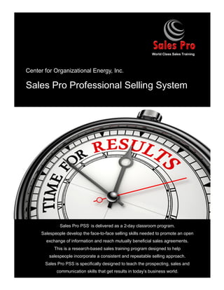 Center for Organizational Energy, Inc.
Sales Pro Professional Selling System
Sales Pro PSS,
is delivered as a 2-day classroom program.
Salespeople develop the face-to-face selling skills needed to promote an open
exchange of information and reach mutually beneficial sales agreements.
This is a research-based sales training program designed to help
salespeople incorporate a consistent and repeatable selling approach.
Sales Pro PSS is specifically designed to teach the prospecting, sales and
communication skills that get results in today’s business world.
World Class Sales Training
 
