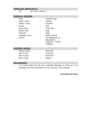 COMPUTER PROFICIENCY:
OS : XP, Vista & windows7
PERSONAL DOSSIER:
Name : K.Rajesh kumar
Father’s Name : G.Kumar
Mother’s Name : K.Revathi
Gender : Male
Date of birth : 12.04.1994
Marital status : Single
Nationality : Indian
Languages known : English & Tamil
Address : 5/A NallaThambi St,
Palayamkottai,
Tirunelveli – 627002
Tamilnadu.
PASSPORT DETILS:
Passport number : M8762305
Date of issue : 07/05/2015
Date of expire : 06/05/2025
Place of issue : Madurai
DECLARATION:
I do hereby declare that the above mentioned information is correct up to my
knowledge and I bear responsibility for the correctness of the particulars.
(K.RAJESH KUMAR)
 