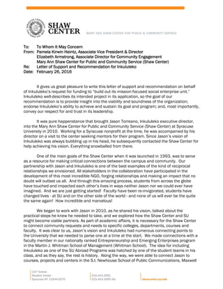 To: To Whom It May Concern
From: Pamela Kirwin Heintz, Associate Vice President & Director
Elizabeth Armstrong, Associate Director for Community Engagement
Mary Ann Shaw Center for Public and Community Service (Shaw Center)
Re: Letter of Support and Recommendation for Inkululeko
Date: February 26, 2016
It gives us great pleasure to write this letter of support and recommendation on behalf
of Inkululeko’s request for funding to “build out its mission-focused social enterprise unit.”
Inkululeko well-describes its intended project in its application, so the goal of our
recommendation is to provide insight into the viability and soundness of the organization;
endorse Inkululeko’s ability to achieve and sustain its goal and program; and, most importantly,
convey our respect for and trust in its leadership.
It was pure happenstance that brought Jason Torreano, Inkululeko executive director,
into the Mary Ann Shaw Center for Public and Community Service (Shaw Center) at Syracuse
University in 2010. Working for a Syracuse nonprofit at the time, he was accompanied by his
director on a visit to the center seeking mentors for their program. Since Jason’s vision of
Inkululeko was always bubbling up in his head, he subsequently contacted the Shaw Center for
help achieving his vision. Everything snowballed from there.
One of the main goals of the Shaw Center when it was launched in 1993, was to serve
as a resource for making critical connections between the campus and community. Our
partnership with Jason and Inkululeko is one of the best examples of the kind of reciprocal
relationships we envisioned. All stakeholders in the collaboration have participated in the
development of this most incredible NGO, forging relationships and making an impact that no
doubt will outlast us all. And through this amazing process, students from across the globe
have touched and impacted each other’s lives in ways neither Jason nor we could ever have
imagined. And we are just getting started! Faculty have been re-invigorated, students have
changed lives - at SU and on the other side of the world - and none of us will ever be the quite
the same again! How incredible and marvelous!
We began to work with Jason in 2010, as he shared his vision, talked about the
practical steps he knew he needed to take, and we explored how the Shaw Center and SU
might become viable partners. As part of academic affairs, it is necessary for the Shaw Center
to connect community requests and needs to specific colleges, departments, courses and
faculty. It was clear to us, Jason’s vision and Inkululeko had numerous connecting points to
the University that we needed to parse one at a time at the start. We made connections with a
faculty member in our nationally ranked Entrepreneurship and Emerging Enterprises program
in the Martin J. Whitman School of Management (Whitman School). The idea for including
Inkululeko as one of the SU Abroad Programs was hatched by one of the student teams in his
class, and as they say, the rest is history. Along the way, we were able to connect Jason to
courses, projects and centers in the S.I. Newhouse School of Public Communications, Maxwell
 