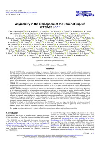 Astronomy
&
Astrophysics
A&A, 684, A27 (2024)
https://doi.org/10.1051/0004-6361/202348270
© The Authors 2024
Asymmetry in the atmosphere of the ultra-hot Jupiter
WASP-76 b⋆,⋆⋆
O. D. S. Demangeon1,2
, P. E. Cubillos3,4
, V. Singh5
, T. G. Wilson6
, L. Carone4
, A. Bekkelien7
, A. Deline7
,
D. Ehrenreich7,8
, P. F. L. Maxted9
, B.-O. Demory10,11
, T. Zingales12,13
, M. Lendl7
, A. Bonfanti4
,
S. G. Sousa1
, A. Brandeker14
, Y. Alibert10,11
, R. Alonso15,16
, J. Asquier17
, T. Bárczy18
,
D. Barrado Navascues19
, S. C. C. Barros1,2
, W. Baumjohann4
, M. Beck7
, T. Beck11
, W. Benz11,10
, N. Billot7
,
F. Biondi13,47
, L. Borsato13
, Ch. Broeg11,10
, M. Buder20
, A. Collier Cameron21
, Sz. Csizmadia22
,
M. B. Davies23
, M. Deleuil24
, L. Delrez25,26
, A. Erikson22
, A. Fortier11,10
, L. Fossati4
, M. Fridlund27,28
,
D. Gandolfi29
, M. Gillon25
, M. Güdel30
, M. N. Günther17
, A. Heitzmann7
, Ch. Helling4,31
, S. Hoyer24
,
K. G. Isaak17
, L. L. Kiss32,33
, K. W. F. Lam22
, J. Laskar34
, A. Lecavelier des Etangs35
, D. Magrin13
,
M. Mecina30
, Ch. Mordasini11,10
, V. Nascimbeni13
, G. Olofsson14
, R. Ottensamer30
, I. Pagano5
, E. Pallé15,16
,
G. Peter20
, G. Piotto13,36
, D. Pollacco6
, D. Queloz37,38
, R. Ragazzoni13,36
, N. Rando17
, H. Rauer22,39,40
,
I. Ribas41,42
, M. Rieder43,10
, S. Salmon7
, N. C. Santos1,2
, G. Scandariato5
, D. Ségransan7
, A. E. Simon11,10
,
A. M. S. Smith22
, M. Stalport26,25
, Gy. M. Szabó44,45
, N. Thomas11
, S. Udry7
, V. Van Grootel26
,
J. Venturini7
, E. Villaver15,16
, and N. A. Walton46
(Affiliations can be found after the references)
Received 13 October 2023 / Accepted 16 January 2024
ABSTRACT
Context. WASP-76 b has been a recurrent subject of study since the detection of a signature in high-resolution transit spectroscopy
data indicating an asymmetry between the two limbs of the planet. The existence of this asymmetric signature has been confirmed by
multiple studies, but its physical origin is still under debate. In addition, it contrasts with the absence of asymmetry reported in the
infrared (IR) phase curve.
Aims. We provide a more comprehensive dataset of WASP-76 b with the goal of drawing a complete view of the physical processes
at work in this atmosphere. In particular, we attempt to reconcile visible high-resolution transit spectroscopy data and IR broadband
phase curves.
Methods. We gathered 3 phase curves, 20 occultations, and 6 transits for WASP-76 b in the visible with the CHEOPS space telescope.
We also report the analysis of three unpublished sectors observed by the TESS space telescope (also in the visible), which represents
34 phase curves.
Results. WASP-76 b displays an occultation of 260±11 and 152±10 ppm in TESS and CHEOPS bandpasses respectively. Depending
on the composition assumed for the atmosphere and the data reduction used for the IR data, we derived geometric albedo estimates
that range from 0.05 ± 0.023 to 0.146 ± 0.013 and from <0.13 to 0.189 ± 0.017 in the CHEOPS and TESS bandpasses, respectively. As
expected from the IR phase curves, a low-order model of the phase curves does not yield any detectable asymmetry in the visible either.
However, an empirical model allowing for sharper phase curve variations offers a hint of a flux excess before the occultation, with an
amplitude of ∼40 ppm, an orbital offset of ∼−30◦
, and a width of ∼20◦
. We also constrained the orbital eccentricity of WASP-76 b to
a value lower than 0.0067, with a 99.7% confidence level. This result contradicts earlier proposed scenarios aimed at explaining the
asymmetry observed in high-resolution transit spectroscopy.
Conclusions. In light of these findings, we hypothesise that WASP-76 b could have night-side clouds that extend predominantly
towards its eastern limb. At this limb, the clouds would be associated with spherical droplets or spherically shaped aerosols of an
unknown species, which would be responsible for a glory effect in the visible phase curves.
Key words. techniques: photometric – planets and satellites: atmospheres – planets and satellites: composition
1. Introduction
Whether they are viewed as stepping stones towards the study
of the atmosphere of Earth-like planets or as ideal laboratories
⋆
The CHEOPS raw and detrended photometric time-series data
used in this paper are available at the CDS via anonymous ftp
to cdsarc.cds.unistra.fr (130.79.128.5) or via https://
cdsarc.cds.unistra.fr/viz-bin/cat/J/A+A/684/A27
⋆⋆
This study uses CHEOPS data observed as part of the Guaranteed
Time Observation (GTO) programmes CH_PR00009, CH_PR00016
and CH_PR00036.
to unravel the composition and physical processes at work in
extreme and fascinating worlds, ultra-hot Jupiters (UHJs) have
been the subject of many observations and studies over the
past years (e.g. Parmentier et al. 2018; Kreidberg et al. 2018;
Hoeijmakers et al. 2019). Due to their high equilibrium temper-
ature and the low mean molecular weight of their atmosphere,
they possess the largest atmospheric pressure scale heights (e.g.
Seager 2010, pp. 185–186). Cooler hot Jupiters (HJs) commonly
harbour clouds and hazes which hide the signatures of their
atmospheric constituent (Sing et al. 2016). On the contrary, UHJs
A27, page 1 of 35
Open Access article, published by EDP Sciences, under the terms of the Creative Commons Attribution License (https://creativecommons.org/licenses/by/4.0),
which permits unrestricted use, distribution, and reproduction in any medium, provided the original work is properly cited.
This article is published in open access under the Subscribe to Open model. Subscribe to A&A to support open access publication.
 