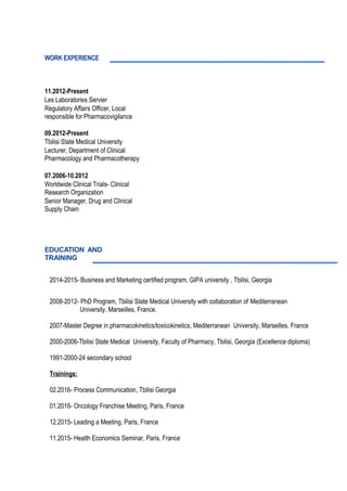 2014-2015- Business and Marketing certified program, GIPA university , Tbilisi, Georgia
2008-2012- PhD Program, Tbilisi State Medical University with collaboration of Mediterranean
University, Marseilles, France.
2007-Master Degree in pharmacokinetics/toxicokinetics, Mediterranean University, Marseilles, France
2000-2006-Tbilisi State Medical University, Faculty of Pharmacy, Tbilisi, Georgia (Excellence diploma)
1991-2000-24 secondary school
Trainings:
02.2016- Process Communication, Tbilisi Georgia
01.2016- Oncology Franchise Meeting, Paris, France
12.2015- Leading a Meeting, Paris, France
11.2015- Health Economics Seminar, Paris, France
WORK EXPERIENCE
11.2012-Present
Les Laboratories Servier
Regulatory Affairs Officer, Local
responsible for Pharmacovigilance
09.2012-Present
Tbilisi State Medical University
Lecturer, Department of Clinical
Pharmacology and Pharmacotherapy
07.2006-10.2012
Worldwide Clinical Trials- Clinical
Research Organization
Senior Manager, Drug and Clinical
Supply Chain
EDUCATION AND
TRAINING
 
