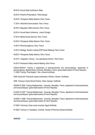 09.2015- Annual Sales Conference, Malta
05.2015- Powerful Presentations, Tbilisi Georgia
04.2015- Therapeutic Safety Network, Paris, France
11.2014- Influential Communication, Paris, France
09.2014- Regulatory Affairs Seminar, Paris, France
09.2014- Annual Sales Conference , Lisbon Portugal
07.2014- Market Access Seminar, Paris, France
04.2014- Therapeutic Safety Network, Paris, France
10.2013- Pharmacovigilance, Paris, France
12.2013- Strategy, Decision making (POP Sector Meeting), Paris, France
04/2013- Therapeutic Safety Network, Paris, France
04.2013- Integration Training , “Les Laboratoires Servier”, Paris France
04.2013-Therapeutic Safety network Meeting, Paris France
04/2010-06/2010- Training in department of pharmacokinetics and toxicocinetiques, department of
pharmacognosy- Mediterranean University, Marseilles, France, (grand-aided student of French Republic)
11.2009- Training “Pharmlogistic”, Kiev, Ukraine-Certificate
2008- Advanced Training for project coordinators, Kharkov, Ukraine- Certificate
2008- Training in Good Clinical Practice, Tbilisi, Georgia- Certificate
022008-07.2008- Training Mediterranean University, Marseilles, France, department of pharmacokinetics
and toxicocinetiques- (grand-aided student of French Republic)
03.2007-07.2007- Training Mediterranean University, Marseilles, France, department of pharmacokinetics
and toxicocinetiques- (grand-aided student of French Republic)
09.2006-11.2006- Training Mediterranean University, Marseilles, France, department of pharmacokinetics
and toxicocinetiques- (grand-aided student of French Republic)
07.2005- Trainining in Suez canal university, Egypt-Certificate
07.2003- Training in in Hacettepe, university Faculty of Pharmacy.Ankara-Certificate
AWARDS
 