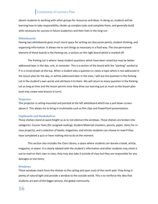 Community of Learners Plan
16
absent students to working with other groups for resources and ideas. In doing so, students will be
learning how to take responsibility, divide up complex tasks and complete them, and generally build
skills necessary for success in future academics and their lives in the long run.
Whiteboards
Having two whiteboards gives much more space for writing out discussion points, student thinking, and
organizing information. It allows me to sort things as necessary in a fluid way. The one permanent
element of these boards is the Parking Lot, a section on the right board which is marked off.
The Parking Lot is where I keep student questions which have been raised but may be better
addressed later in the day, unit, or semester. This is a section of the board with the “parking” symbol (a
P in a circle) drawn at the top. When a student asks a question or raises a topic which is not addressed in
the lesson plan for the day, or will be addressed later in the class, I will put the question in the Parking
Lot in the student’s own words and attribute it to them. We will return to every question in the Parking
Lot as long as time and the lesson permit since they drive our learning just as much as the lesson plan
(and may create new lessons in turn).
Projector
This projector is ceiling-mounted and pointed at the left whiteboard which has a pull-down screen
above it. This allows me to bring in multimedia such as film clips and PowerPoint presentations.
Cupboards and Bookshelves
These shelves stand at waist-height so as to not obstruct the windows. These shelves are broken into
categories: Course Texts (for assigned reading), Student Materials (markers, pencils, paper, items for in-
class projects), and a selection of books, magazines, and articles students can choose to read if they
have completed a quiz or have nothing else to do at the moment.
This section also includes the Class Library, a space where students can donate a book, article,
magazine, or poem. It is clearly labeled with the student’s information and other students may check it
out to read on their own in class; they may also take it outside of class but they are responsible for any
damages or lost items.
Windows
These windows reach from the shelves to the ceiling and span most of the north wall. They bring in
plenty of natural light and provide a window to the outside world. This is to reinforce the idea that
students are part of the bigger picture, the global community.
 