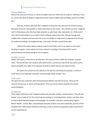 Community of Learners Plan
17
Student Mailboxes
Next to the classroom entrance is a series of cubbies which are referred to as students’ mailboxes. There
is a set for each block of students, organized by color (red for A Block, blue for B Block, green for C block,
etc.)
Each day, students will check their mailboxes as they enter the classroom for announcements,
handouts, and work I have graded or need to pass back for any reason. They will also put their “outgoing
mail” in these boxes once they have been emptied, i.e. permission slips, homework, etc. At the end of
class I will remind students to put work in their mailboxes before they leave, then go through each
mailbox with a checklist and mark who has or has not handed in assignments or paperwork for the day;
if a student is handing in an assignment late, I will mark it off with a record of the date.
I believe this system allows students to get to work faster since it cuts down on time spent
handing out papers. It also reduces the stress inherent in handing in homework which can be
confrontational and embarrassing for some students.
Teacher’s Corner
Ideally I will spend as little time as possible here. This space contains a desk and computer, and two
chairs. The second chair is for students who need to have a conference with me for any reason, and is
placed alongside mine rather than opposite the desk to create intimacy and reduce tension.
This space also contains an A/V cabinet on the wall for controlling the projector, as well as a
small closet for storing larger classroom materials (large sheets of paper, etc.).
Tech Center
This space has two computers with word processing software and internet access. These are for
research during class, as well as writing projects. They can also be used by students who require
accommodations.
Corkboards
These large corkboards are for hanging student work and other student-created artifacts. They will also
display “source material” for the content we are working on, including photos, articles, and other items
to help students develop background knowledge. For example, if we were reading Athol Fugard’s
Master Harold… and the Boys, I would display examples of what a tea room looked like, pictures of Port
Elizabeth from 1950, photos of ballroom dancing, as well as articles and quotations about South Africa
and the apartheid era.
 