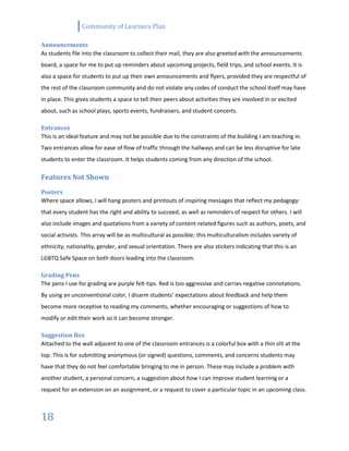 Community of Learners Plan
18
Announcements
As students file into the classroom to collect their mail, they are also greeted with the announcements
board, a space for me to put up reminders about upcoming projects, field trips, and school events. It is
also a space for students to put up their own announcements and flyers, provided they are respectful of
the rest of the classroom community and do not violate any codes of conduct the school itself may have
in place. This gives students a space to tell their peers about activities they are involved in or excited
about, such as school plays, sports events, fundraisers, and student concerts.
Entrances
This is an ideal feature and may not be possible due to the constraints of the building I am teaching in.
Two entrances allow for ease of flow of traffic through the hallways and can be less disruptive for late
students to enter the classroom. It helps students coming from any direction of the school.
Features Not Shown
Posters
Where space allows, I will hang posters and printouts of inspiring messages that reflect my pedagogy:
that every student has the right and ability to succeed, as well as reminders of respect for others. I will
also include images and quotations from a variety of content-related figures such as authors, poets, and
social activists. This array will be as multicultural as possible; this multiculturalism includes variety of
ethnicity, nationality, gender, and sexual orientation. There are also stickers indicating that this is an
LGBTQ Safe Space on both doors leading into the classroom.
Grading Pens
The pens I use for grading are purple felt-tips. Red is too aggressive and carries negative connotations.
By using an unconventional color, I disarm students’ expectations about feedback and help them
become more receptive to reading my comments, whether encouraging or suggestions of how to
modify or edit their work so it can become stronger.
Suggestion Box
Attached to the wall adjacent to one of the classroom entrances is a colorful box with a thin slit at the
top. This is for submitting anonymous (or signed) questions, comments, and concerns students may
have that they do not feel comfortable bringing to me in person. These may include a problem with
another student, a personal concern, a suggestion about how I can improve student learning or a
request for an extension on an assignment, or a request to cover a particular topic in an upcoming class.
 