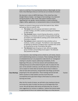 Community of Learners Plan
26
name in a small box. If an issue becomes serious or big enough, we may
hold a Class Meeting to discuss it and how we can remedy the situation.
My classroom is also an LGBTQ Safe Space. If the school has a Gay-
Straight Alliance chapter, I am happy to host meetings in my classroom
during free blocks or after school. Hate speech towards anyone
regarding their sex, gender, sexual orientation, as well as ethnicity,
religion, ability, appearance, or socioeconomic status is not permitted.
Base Groups
Students are placed in base groups by the third week of class. Within
each group, there are specific roles:
 The Liaison visits other groups and checks in with them,
provides findings, and offers outside counseling and mediation
to other groups.
 The Chronicler keeps a record of group discussions, as well as
holding on to handouts and work for missing students (though
all students are responsible for picking up this mantle when the
Chronicler is absent).
 The Gatherer obtains materials for class activities such as
handouts, markers, and paper. The Gatherer is also responsible
for getting my attention if students have a question that cannot
be answered by my See Three Before Me policy.
 The Advocate keeps the group on task, while encouraging
group members and providing moral support. The Advocate
also presents to the class.
Teacher
Class Meetings
In my classroom, class meetings serve as check-ins, unit review, closure,
and troubleshooting sessions as necessary. These meetings will be held
at scheduled times but I am prepared to make time for an “emergency”
meeting if a situation requires addressing immediately. At the
beginning of the year, our first two sessions will essentially be class
meetings because we will be determining the code of conduct for the
year. As the semester continues, we will meet at the culmination of a
unit or project to review what we learned, discuss how it relates to
what we have done previously, and generally wrap things up and start
preparing for the next exploration. These meetings will also be held
before vacations to help students see how much they have
accomplished and to give them things to think about to continue their
learning over break.
After the first month of classes, we will hold a class meeting to discuss
and review the code of conduct we drew up at the beginning of the
course. We will talk about what works and what does not, as well as
raise suggestions for revisions or additions. I believe that several weeks
is a good period of time to let students feel things out as they become
Teacher
 