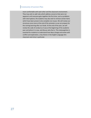 Community of Learners Plan
27
more comfortable with each other and the classroom environment.
They may wish to add rules which address concerns that were not
apparent until everyone gets together the first time, such as problems
with interruptions; the students may also wish to remove certain items
which have been proven to be complete non-issues. We will review our
structures once more at the end of the semester so we can prepare for
the coming learning after our break. At the end of the year, we will
review the code of conduct as it was at the beginning of the academic
year and where it is now, and discuss why that is. This metacognition is
essential for students to understand how ideas change and evolve with
conflict and exploration, a key theme in the English Language Arts
classroom and mine in particular.
 