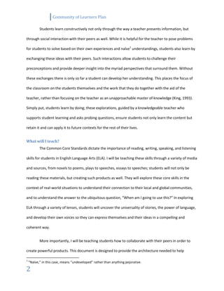 Community of Learners Plan
2
Students learn constructively not only through the way a teacher presents information, but
through social interaction with their peers as well. While it is helpful for the teacher to pose problems
for students to solve based on their own experiences and naïve1
understandings, students also learn by
exchanging these ideas with their peers. Such interactions allow students to challenge their
preconceptions and provide deeper insight into the myriad perspectives that surround them. Without
these exchanges there is only so far a student can develop her understanding. This places the focus of
the classroom on the students themselves and the work that they do together with the aid of the
teacher, rather than focusing on the teacher as an unapproachable master of knowledge (King, 1993).
Simply put, students learn by doing; these explorations, guided by a knowledgeable teacher who
supports student learning and asks probing questions, ensure students not only learn the content but
retain it and can apply it to future contexts for the rest of their lives.
What will I teach?
The Common Core Standards dictate the importance of reading, writing, speaking, and listening
skills for students in English Language Arts (ELA). I will be teaching these skills through a variety of media
and sources, from novels to poems, plays to speeches, essays to speeches; students will not only be
reading these materials, but creating such products as well. They will explore these core skills in the
context of real-world situations to understand their connection to their local and global communities,
and to understand the answer to the ubiquitous question, “When am I going to use this?” In exploring
ELA through a variety of lenses, students will uncover the universality of stories, the power of language,
and develop their own voices so they can express themselves and their ideas in a compelling and
coherent way.
More importantly, I will be teaching students how to collaborate with their peers in order to
create powerful products. This document is designed to provide the architecture needed to help
1
“Naïve,” in this case, means “undeveloped” rather than anything pejorative.
 