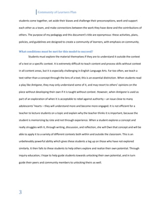Community of Learners Plan
3
students come together, set aside their biases and challenge their preconceptions, work and support
each other as a team, and make connections between the work they have done and the contributions of
others. The purpose of my pedagogy and this document’s title are eponymous: these activities, plans,
policies, and guidelines are designed to create a community of learners, with emphasis on community.
What conditions must be met for this model to succeed?
Students must explore the material themselves if they are to understand it outside the context
of a test or a specific context. It is extremely difficult to teach content and process skills without context
in all content areas, but it is especially challenging in English Language Arts. Far too often, we teach a
text rather than a concept through the lens of a text; this is an essential distinction. When students read
a play like Antigone, they may only understand some of it, and may resort to others’ opinions on the
piece without developing their own if it is taught without context. However, when Antigone is used as
part of an exploration of when it is acceptable to rebel against authority – an issue close to many
adolescents’ hearts – they will understand more and become more engaged. It is not efficient for a
teacher to lecture students on a topic and explain why the teacher thinks it is important, because the
student is memorizing by rote and not through experience. When a student explores a concept and
really struggles with it, through writing, discussion, and reflection, she will Own that concept and will be
able to apply it to a variety of different contexts both within and outside the classroom. This is an
unbelievably powerful ability which gives these students a leg up on those who have not explored
similarly. It then falls to these students to help others explore and realize their own potential. Through
inquiry education, I hope to help guide students towards unlocking their own potential, and in turn
guide their peers and community members to unlocking theirs as well.
 